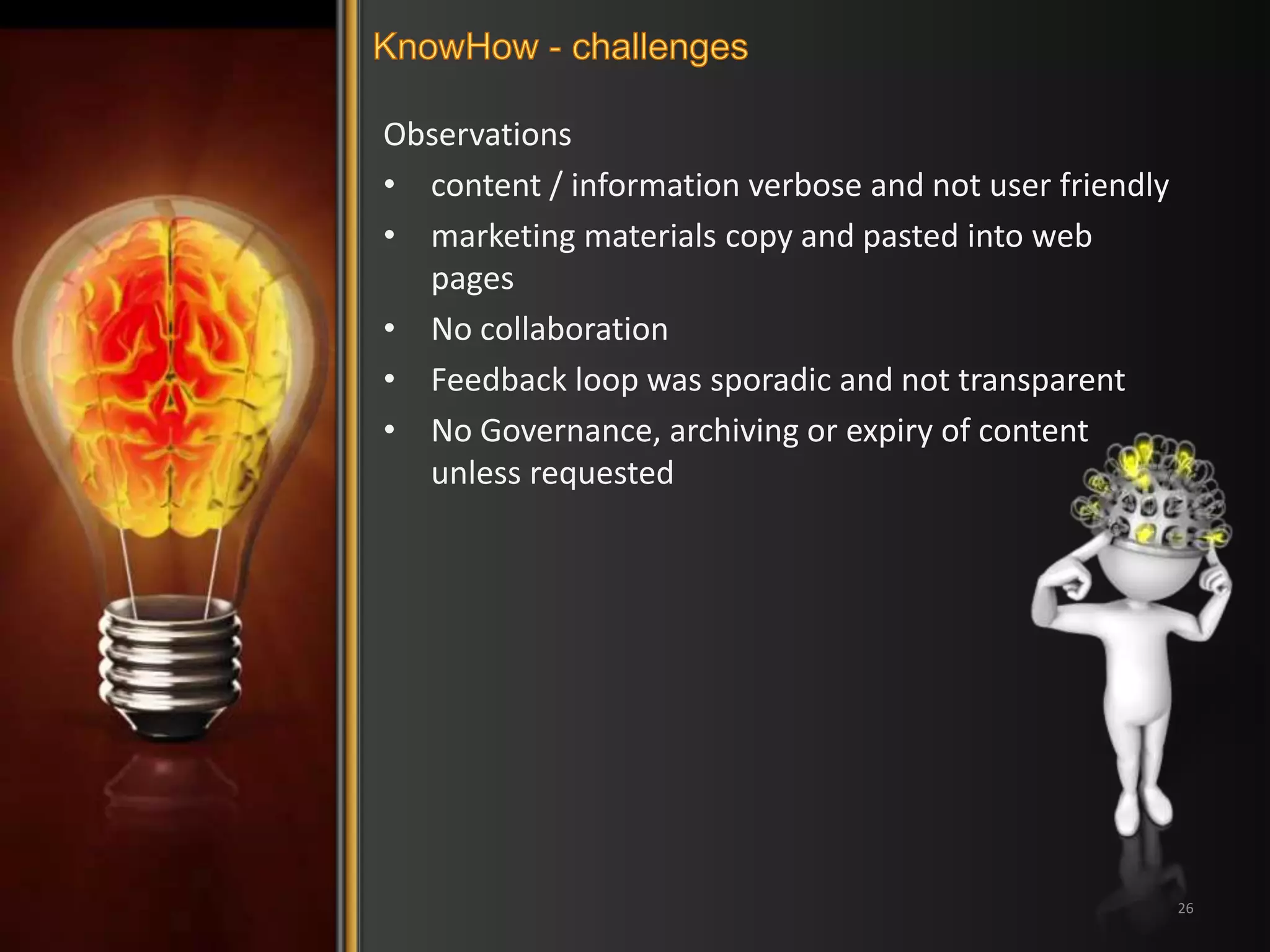 Observations 
• content / information verbose and not user friendly 
• marketing materials copy and pasted into web 
pages 
• No collaboration 
• Feedback loop was sporadic and not transparent 
• No Governance, archiving or expiry of content 
unless requested 
26 
 