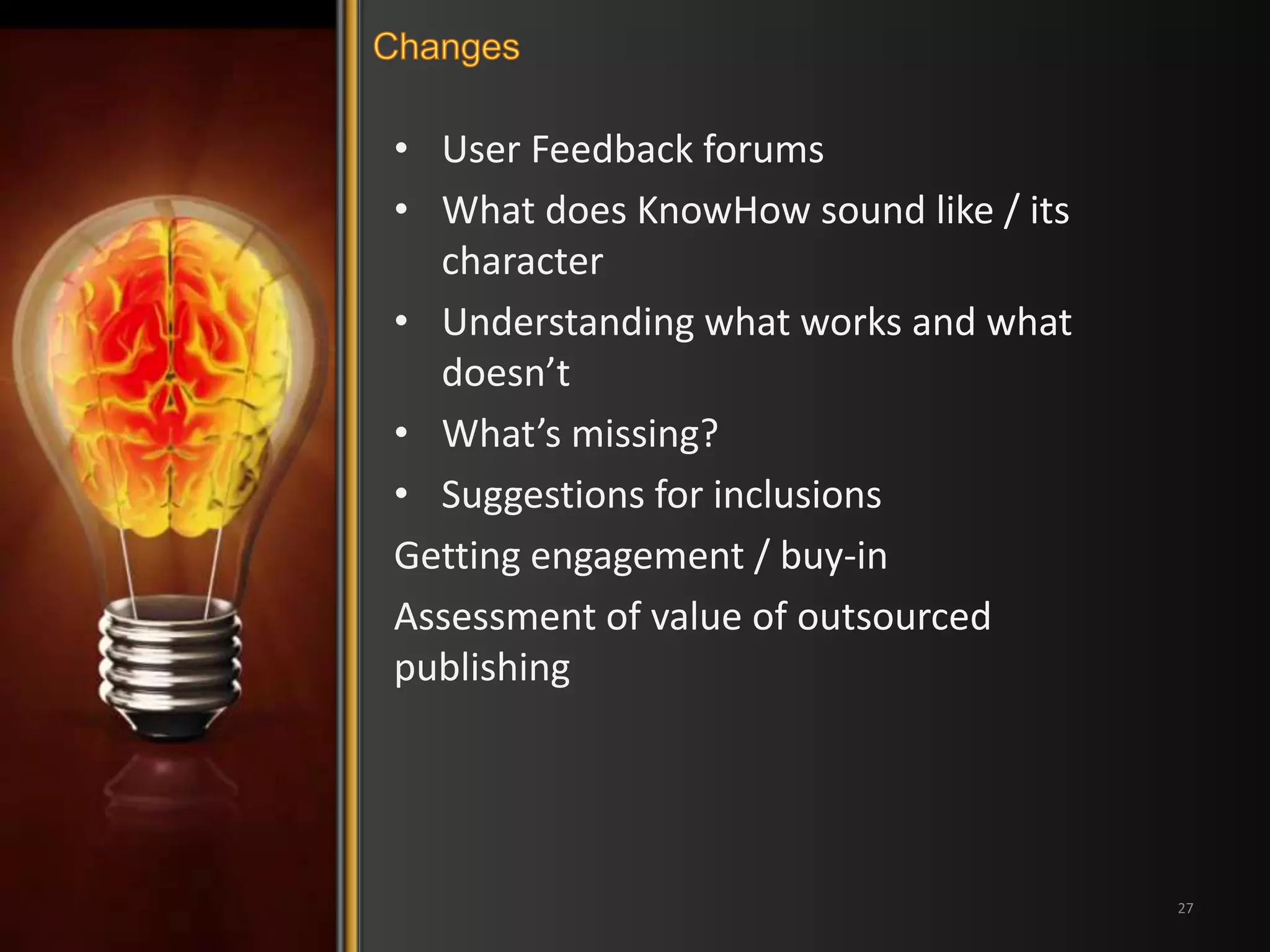 • User Feedback forums 
• What does KnowHow sound like / its 
character 
• Understanding what works and what 
doesn’t 
• What’s missing? 
• Suggestions for inclusions 
Getting engagement / buy-in 
Assessment of value of outsourced 
publishing 
27 
 