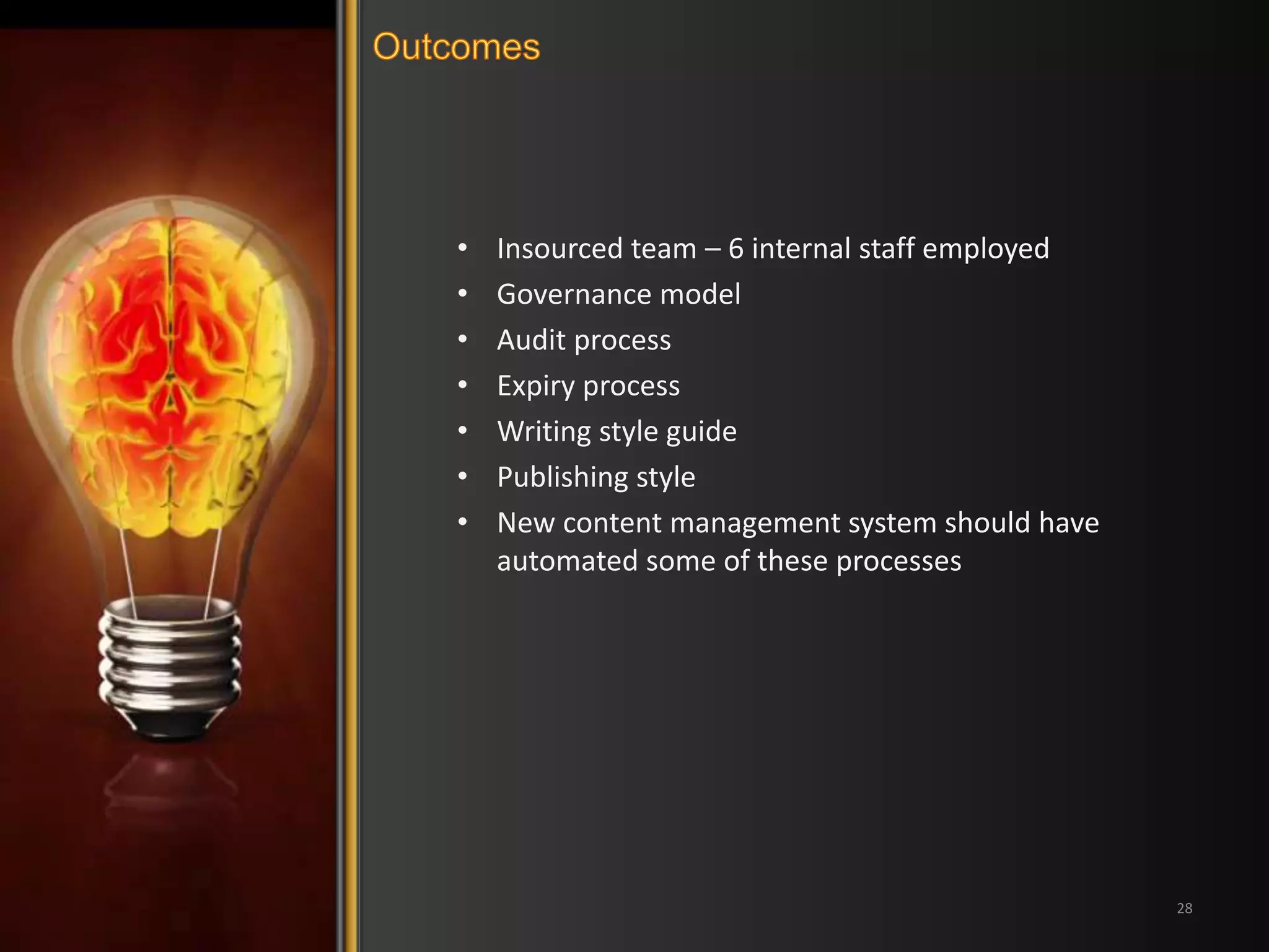 • Insourced team – 6 internal staff employed 
• Governance model 
• Audit process 
• Expiry process 
• Writing style guide 
• Publishing style 
• New content management system should have 
automated some of these processes 
28 
 
