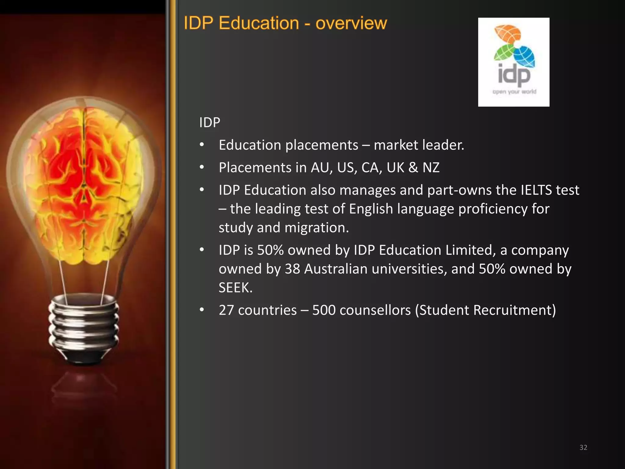 IDP 
• Education placements – market leader. 
• Placements in AU, US, CA, UK & NZ 
• IDP Education also manages and part-owns the IELTS test 
– the leading test of English language proficiency for 
study and migration. 
• IDP is 50% owned by IDP Education Limited, a company 
owned by 38 Australian universities, and 50% owned by 
SEEK. 
• 27 countries – 500 counsellors (Student Recruitment) 
32 
 