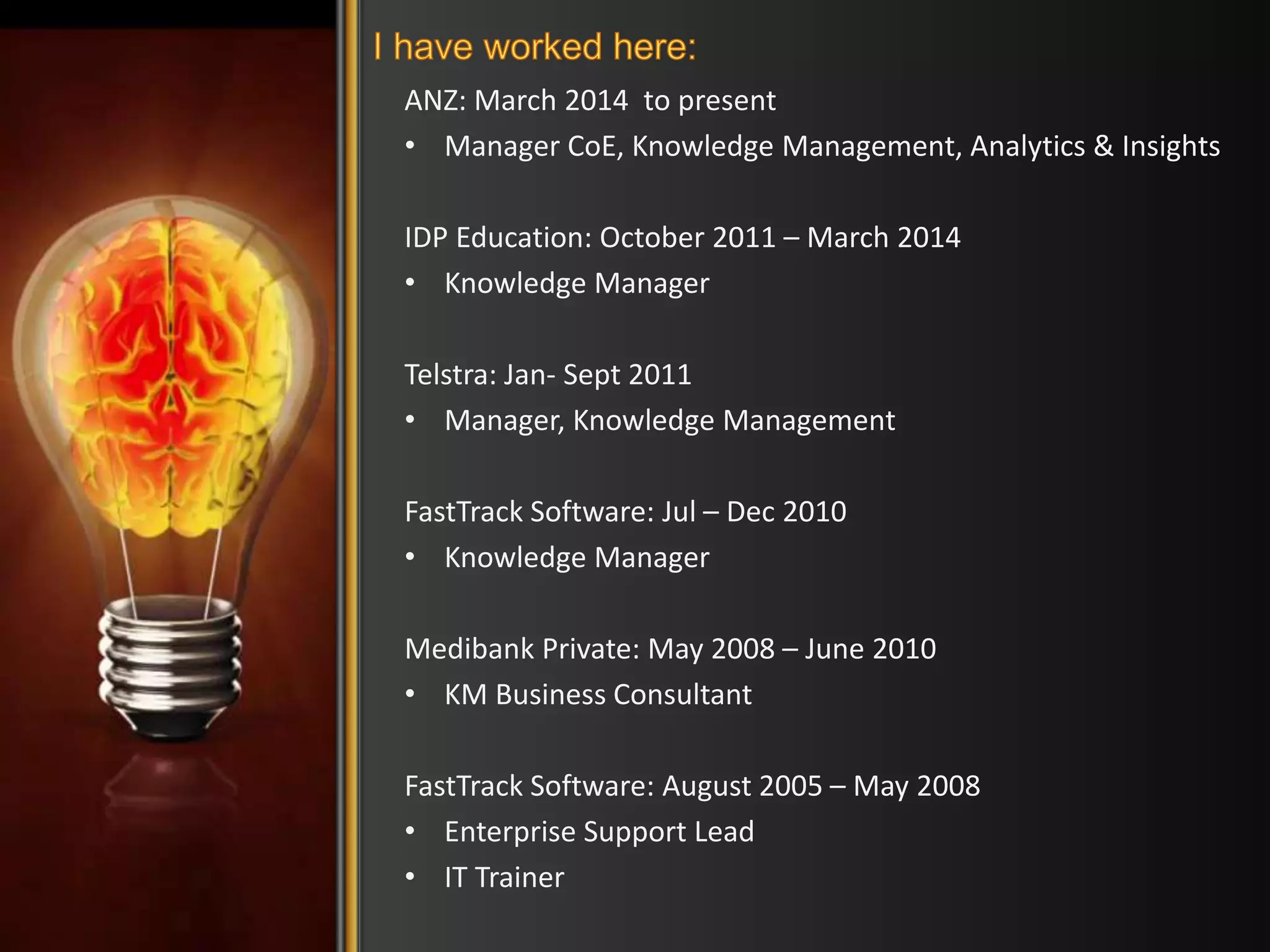 ANZ: March 2014 to present 
• Manager CoE, Knowledge Management, Analytics & Insights 
IDP Education: October 2011 – March 2014 
• Knowledge Manager 
Telstra: Jan- Sept 2011 
• Manager, Knowledge Management 
FastTrack Software: Jul – Dec 2010 
• Knowledge Manager 
Medibank Private: May 2008 – June 2010 
• KM Business Consultant 
FastTrack Software: August 2005 – May 2008 
• Enterprise Support Lead 
• IT Trainer 
 