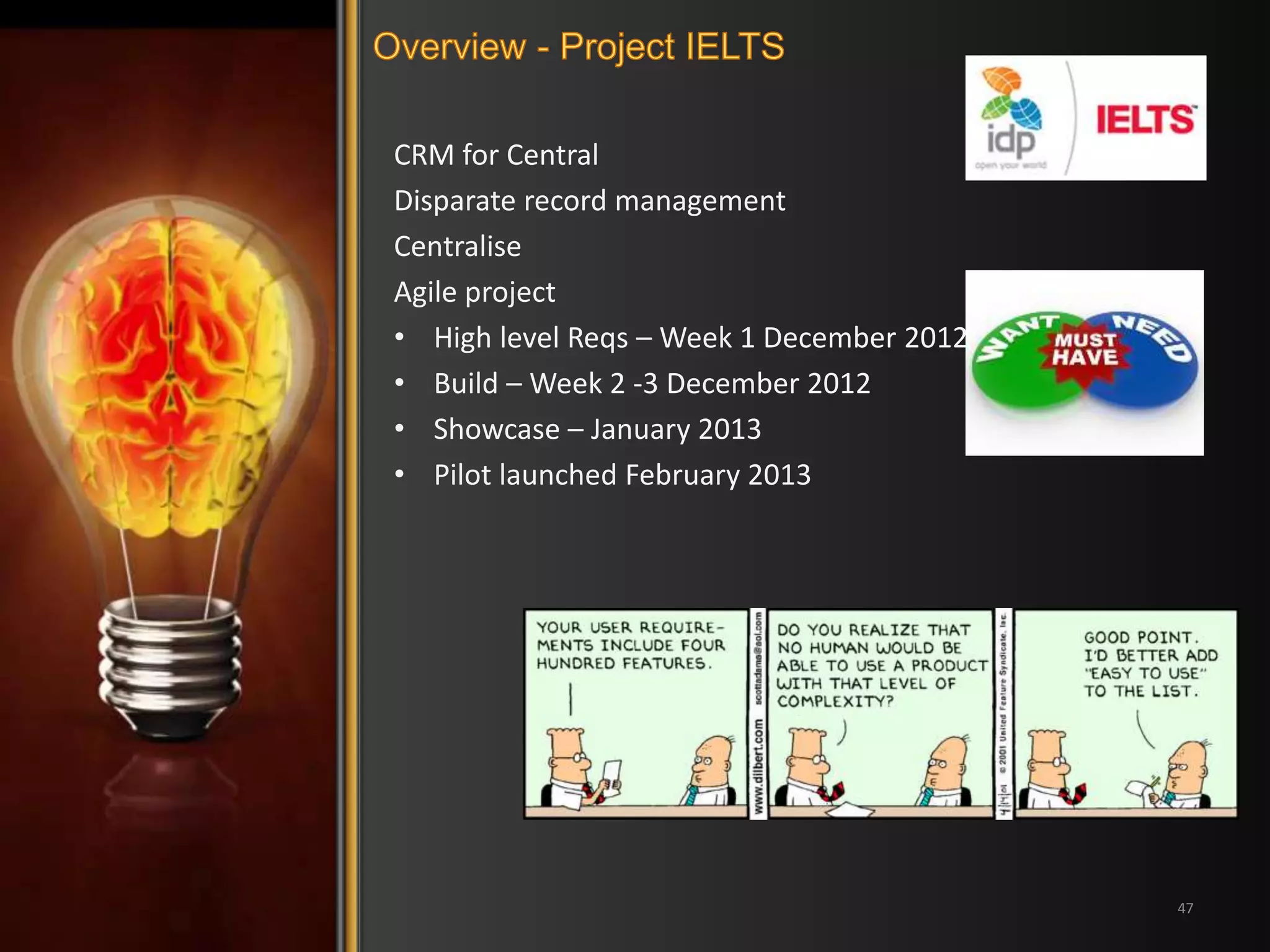 CRM for Central 
Disparate record management 
Centralise 
Agile project 
• High level Reqs – Week 1 December 2012 
• Build – Week 2 -3 December 2012 
• Showcase – January 2013 
• Pilot launched February 2013 
47 
 