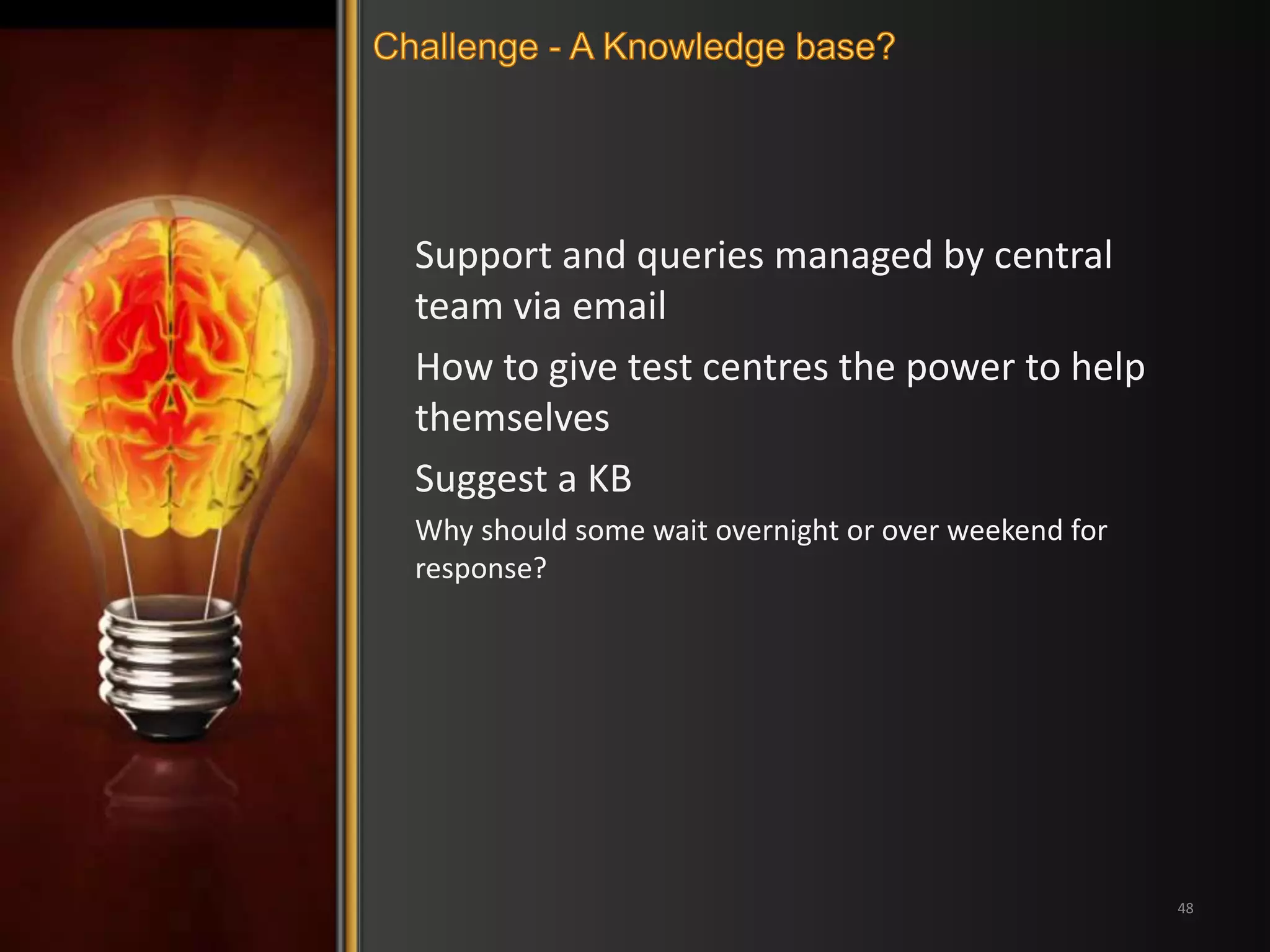 Support and queries managed by central 
team via email 
How to give test centres the power to help 
themselves 
Suggest a KB 
Why should some wait overnight or over weekend for 
response? 
48 
 