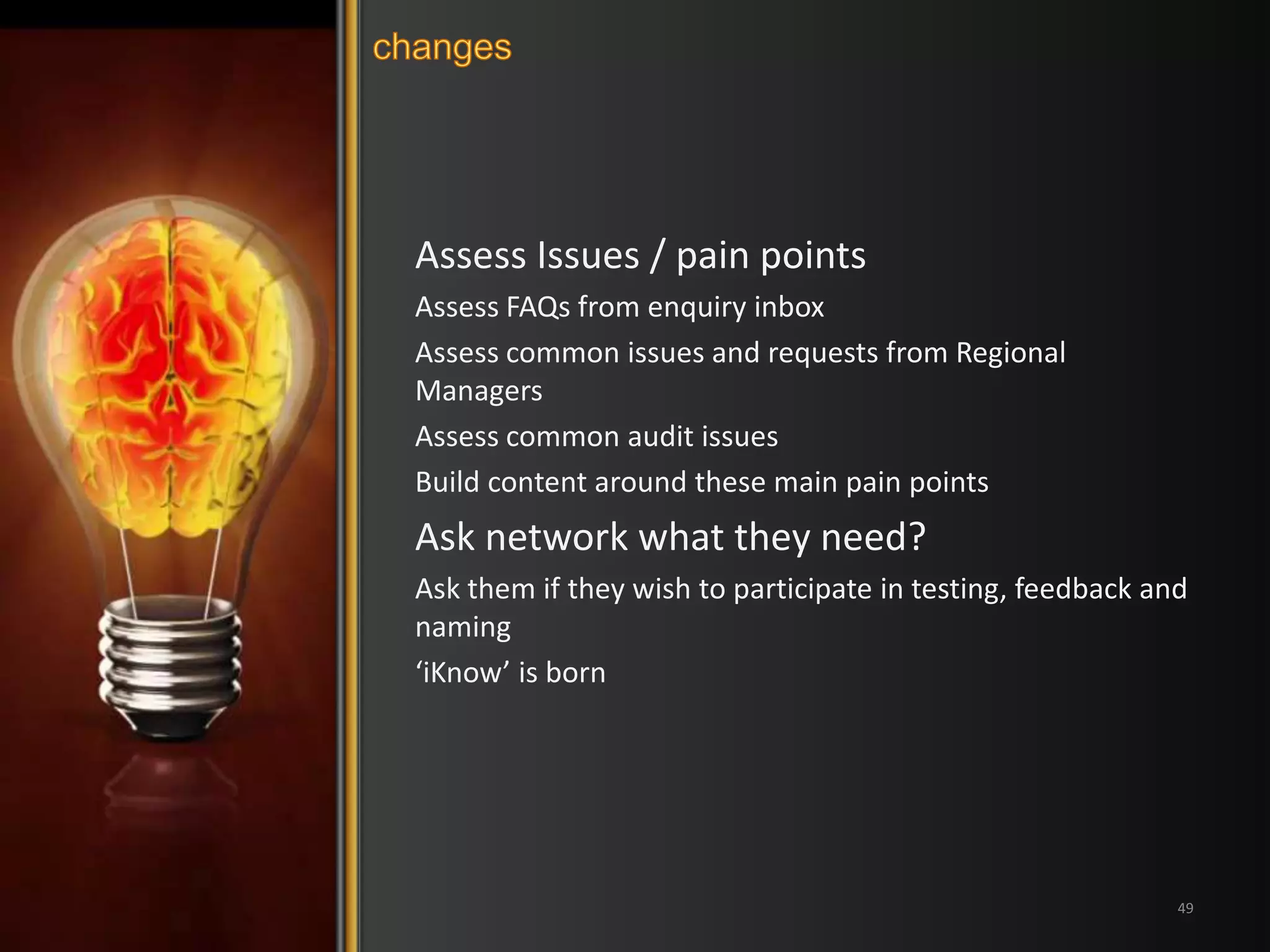 Assess Issues / pain points 
Assess FAQs from enquiry inbox 
Assess common issues and requests from Regional 
Managers 
Assess common audit issues 
Build content around these main pain points 
Ask network what they need? 
Ask them if they wish to participate in testing, feedback and 
naming 
‘iKnow’ is born 
49 
 