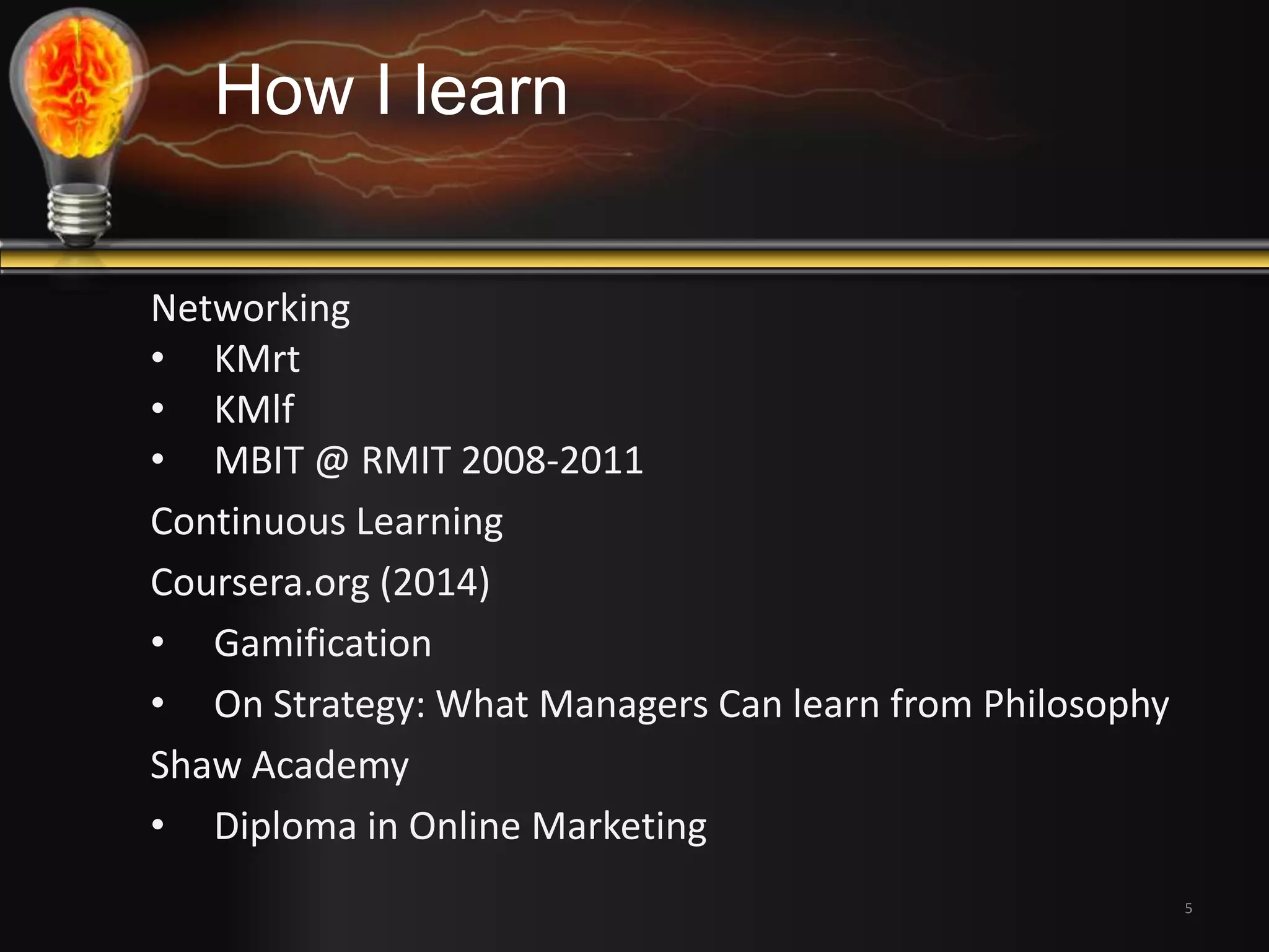 5 
How I learn 
Networking 
• KMrt 
• KMlf 
• MBIT @ RMIT 2008-2011 
Continuous Learning 
Coursera.org (2014) 
• Gamification 
• On Strategy: What Managers Can learn from Philosophy 
Shaw Academy 
• Diploma in Online Marketing 
 