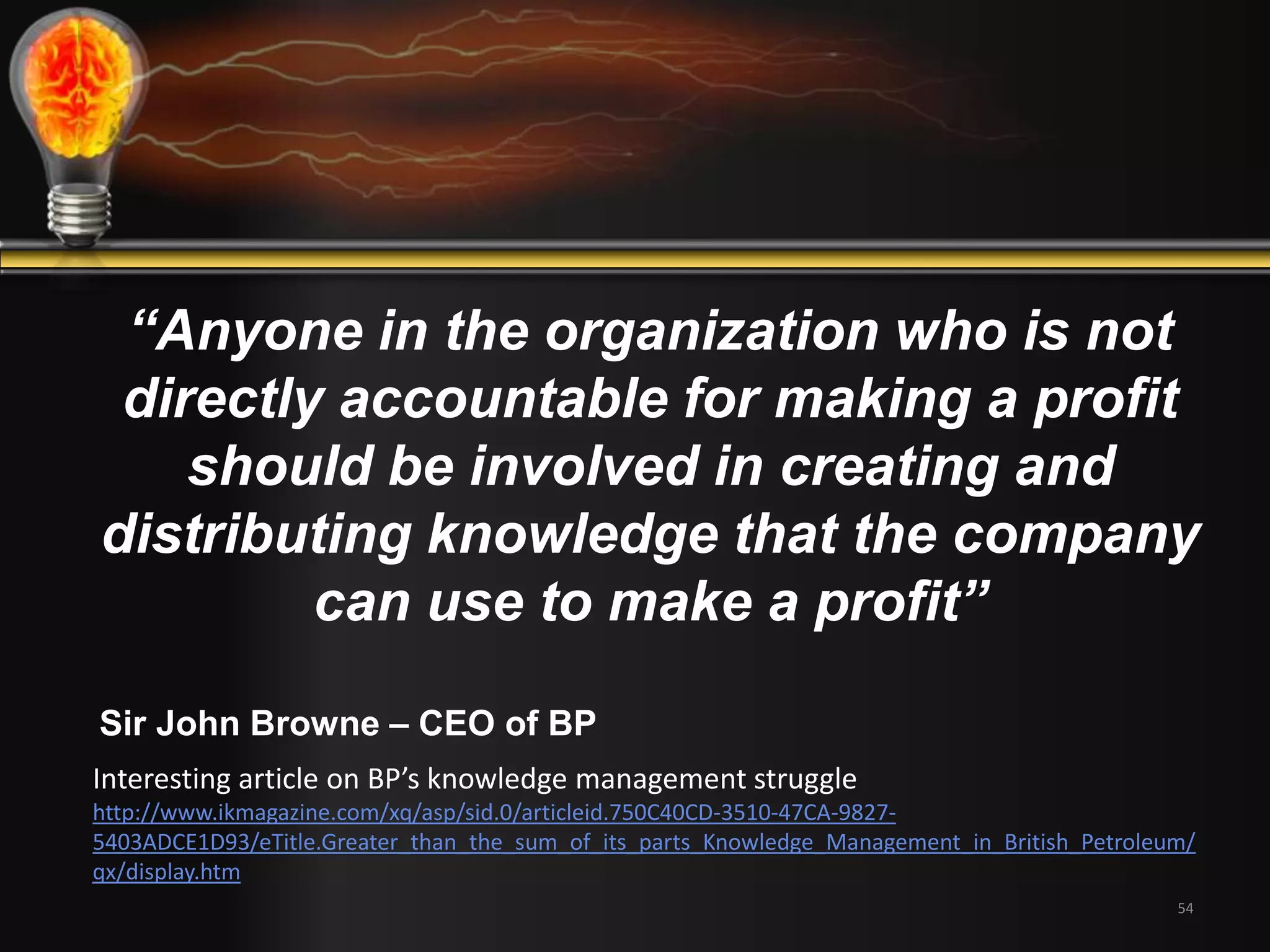“Anyone in the organization who is not 
directly accountable for making a profit 
should be involved in creating and 
distributing knowledge that the company 
can use to make a profit” 
Sir John Browne – CEO of BP 
Interesting article on BP’s knowledge management struggle 
http://www.ikmagazine.com/xq/asp/sid.0/articleid.750C40CD-3510-47CA-9827- 
5403ADCE1D93/eTitle.Greater_than_the_sum_of_its_parts_Knowledge_Management_in_British_Petroleum/ 
qx/display.htm 
54 
 