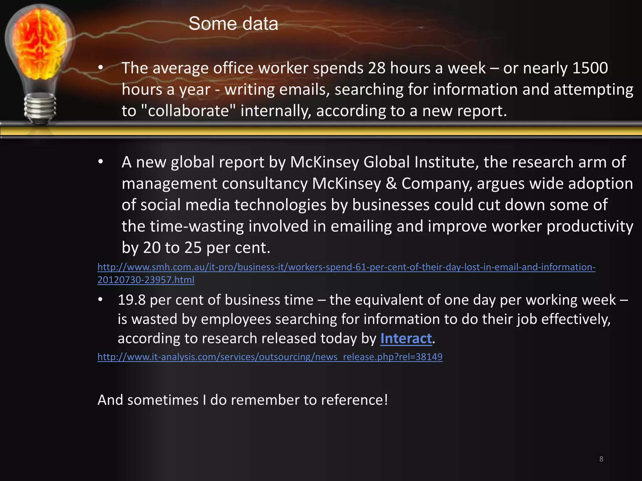 8 
Some data 
• The average office worker spends 28 hours a week – or nearly 1500 
hours a year - writing emails, searching for information and attempting 
to "collaborate" internally, according to a new report. 
• A new global report by McKinsey Global Institute, the research arm of 
management consultancy McKinsey & Company, argues wide adoption 
of social media technologies by businesses could cut down some of 
the time-wasting involved in emailing and improve worker productivity 
by 20 to 25 per cent. 
http://www.smh.com.au/it-pro/business-it/workers-spend-61-per-cent-of-their-day-lost-in-email-and-information- 
20120730-23957.html 
• 19.8 per cent of business time – the equivalent of one day per working week – 
is wasted by employees searching for information to do their job effectively, 
according to research released today by Interact. 
http://www.it-analysis.com/services/outsourcing/news_release.php?rel=38149 
And sometimes I do remember to reference! 
 