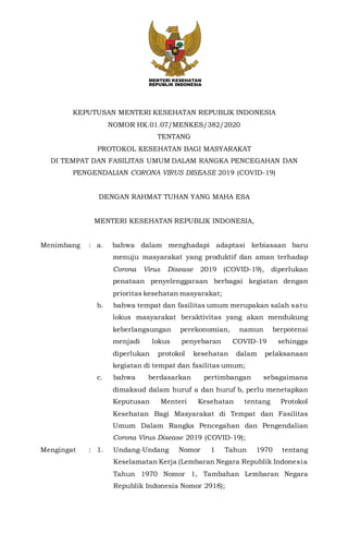 KEPUTUSAN MENTERI KESEHATAN REPUBLIK INDONESIA
NOMOR HK.01.07/MENKES/382/2020
TENTANG
PROTOKOL KESEHATAN BAGI MASYARAKAT
DI TEMPAT DAN FASILITAS UMUM DALAM RANGKA PENCEGAHAN DAN
PENGENDALIAN CORONA VIRUS DISEASE 2019 (COVID-19)
DENGAN RAHMAT TUHAN YANG MAHA ESA
MENTERI KESEHATAN REPUBLIK INDONESIA,
Menimbang : a. bahwa dalam menghadapi adaptasi kebiasaan baru
menuju masyarakat yang produktif dan aman terhadap
Corona Virus Disease 2019 (COVID-19), diperlukan
penataan penyelenggaraan berbagai kegiatan dengan
prioritas kesehatan masyarakat;
b. bahwa tempat dan fasilitas umum merupakan salah satu
lokus masyarakat beraktivitas yang akan mendukung
keberlangsungan perekonomian, namun berpotensi
menjadi lokus penyebaran COVID-19 sehingga
diperlukan protokol kesehatan dalam pelaksanaan
kegiatan di tempat dan fasilitas umum;
c. bahwa berdasarkan pertimbangan sebagaimana
dimaksud dalam huruf a dan huruf b, perlu menetapkan
Keputusan Menteri Kesehatan tentang Protokol
Kesehatan Bagi Masyarakat di Tempat dan Fasilitas
Umum Dalam Rangka Pencegahan dan Pengendalian
Corona Virus Disease 2019 (COVID-19);
Mengingat : 1. Undang-Undang Nomor 1 Tahun 1970 tentang
Keselamatan Kerja (Lembaran Negara Republik Indonesia
Tahun 1970 Nomor 1, Tambahan Lembaran Negara
Republik Indonesia Nomor 2918);
 