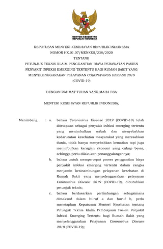 KEPUTUSAN MENTERI KESEHATAN REPUBLIK INDONESIA
NOMOR HK.01.07/MENKES/238/2020
TENTANG
PETUNJUK TEKNIS KLAIM PENGGANTIAN BIAYA PERAWATAN PASIEN
PENYAKIT INFEKSI EMERGING TERTENTU BAGI RUMAH SAKIT YANG
MENYELENGGARAKAN PELAYANAN CORONAVIRUS DISEASE 2019
(COVID-19)
DENGAN RAHMAT TUHAN YANG MAHA ESA
MENTERI KESEHATAN REPUBLIK INDONESIA,
Menimbang : a. bahwa Coronavirus Disease 2019 (COVID-19) telah
ditetapkan sebagai penyakit infeksi emerging tertentu
yang menimbulkan wabah dan menyebabkan
kedaruratan kesehatan masyarakat yang meresahkan
dunia, tidak hanya menyebabkan kematian tapi juga
menimbulkan kerugian ekonomi yang cukup besar,
sehingga perlu dilakukan penanggulangannya;
b. bahwa untuk mempercepat proses penggantian biaya
penyakit infeksi emerging tertentu dalam rangka
menjamin kesinambungan pelayanan kesehatan di
Rumah Sakit yang menyelenggarakan pelayanan
Coronavirus Disease 2019 (COVID-19), dibutuhkan
petunjuk teknis;
c. bahwa berdasarkan pertimbangan sebagaimana
dimaksud dalam huruf a dan huruf b, perlu
menetapkan Keputusan Menteri Kesehatan tentang
Petunjuk Teknis Klaim Pembiayaan Pasien Penyakit
Infeksi Emerging Tertentu bagi Rumah Sakit yang
menyelenggarakan Pelayanan Coronavirus Disease
2019 (COVID-19);
 