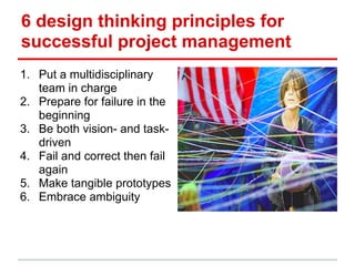 6 design thinking principles for
successful project management
1. Put a multidisciplinary
team in charge
2. Prepare for failure in the
beginning
3. Be both vision- and task-
driven
4. Fail and correct then fail
again
5. Make tangible prototypes
6. Embrace ambiguity