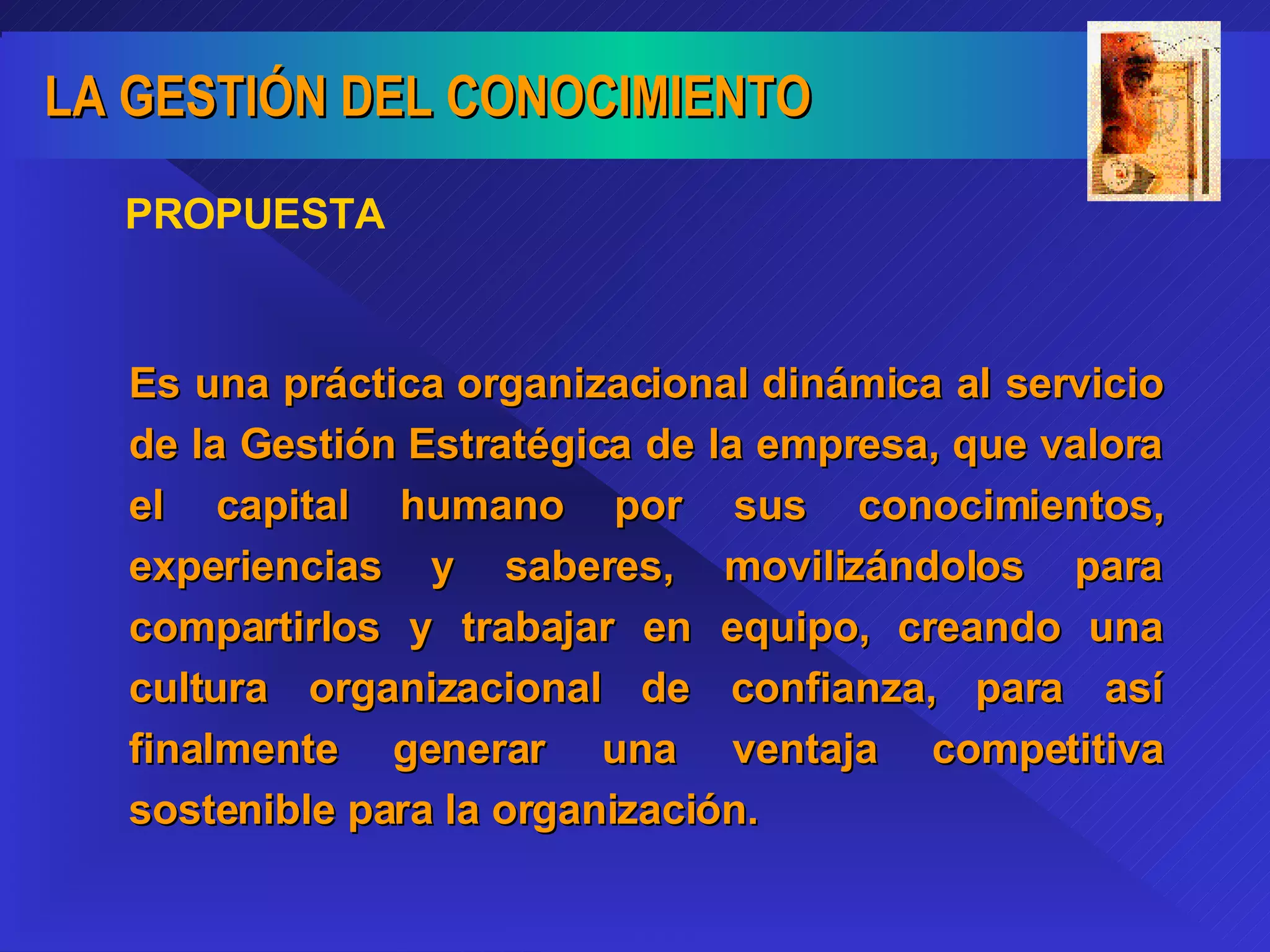 PROPUESTA Es una práctica organizacional dinámica al servicio de la Gestión Estratégica de la empresa, que valora el capital humano por sus conocimientos, experiencias y saberes, movilizándolos para compartirlos y trabajar en equipo, creando una cultura organizacional de confianza, para así finalmente generar una ventaja competitiva sostenible para la organización. 