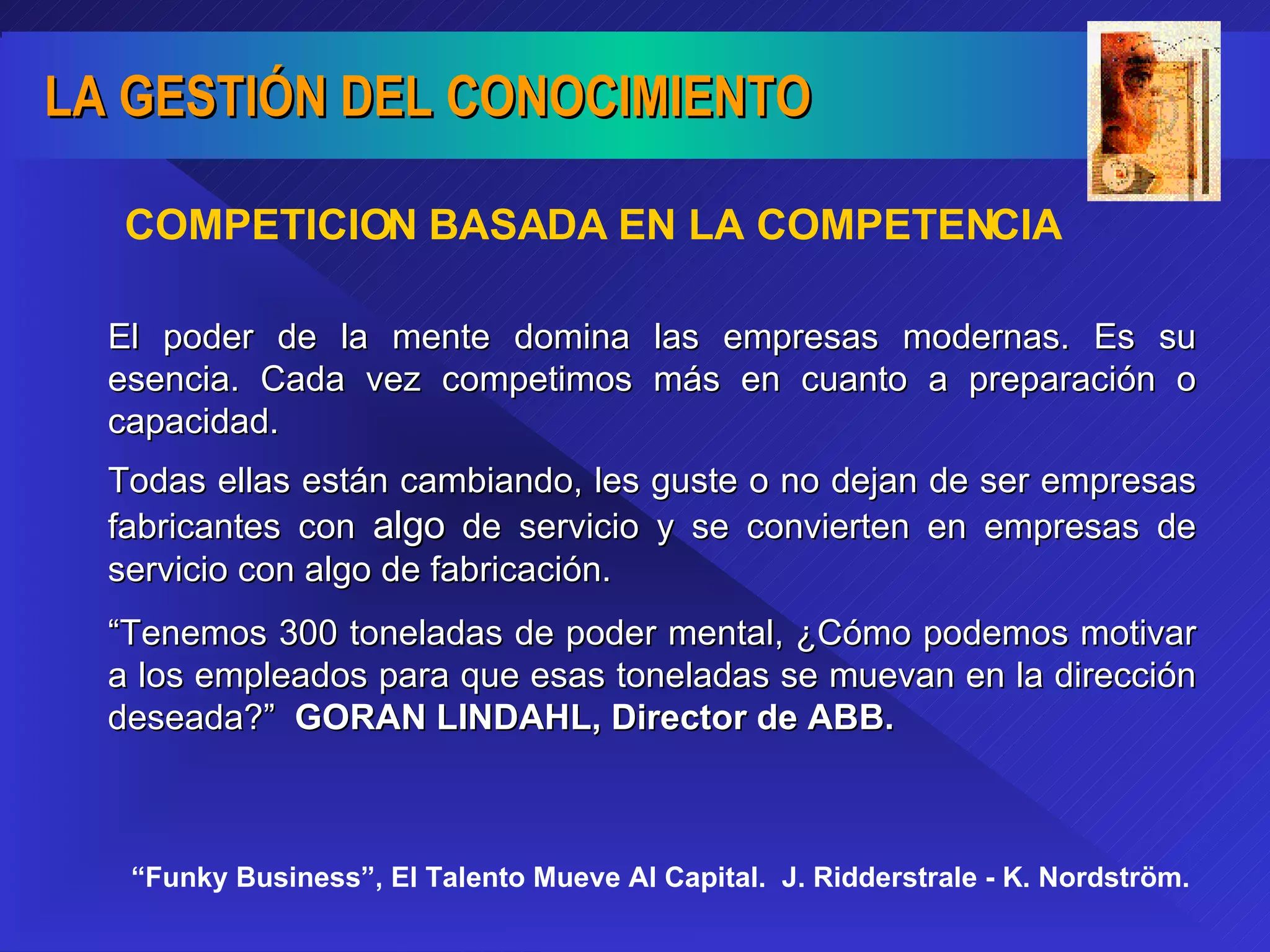 COMPETICION BASADA EN LA COMPETENCIA El poder de la mente domina las empresas modernas. Es su esencia. Cada vez competimos más en cuanto a preparación o capacidad. Todas ellas están cambiando, les guste o no dejan de ser empresas fabricantes con  algo  de servicio y se convierten en empresas de servicio con algo de fabricación. “ Tenemos 300 toneladas de poder mental, ¿Cómo podemos motivar a los empleados para que esas toneladas se muevan en la dirección deseada?”  GORAN LINDAHL, Director de ABB. “ Funky Business”, El Talento Mueve Al Capital.  J. Ridderstrale - K. Nordström. 