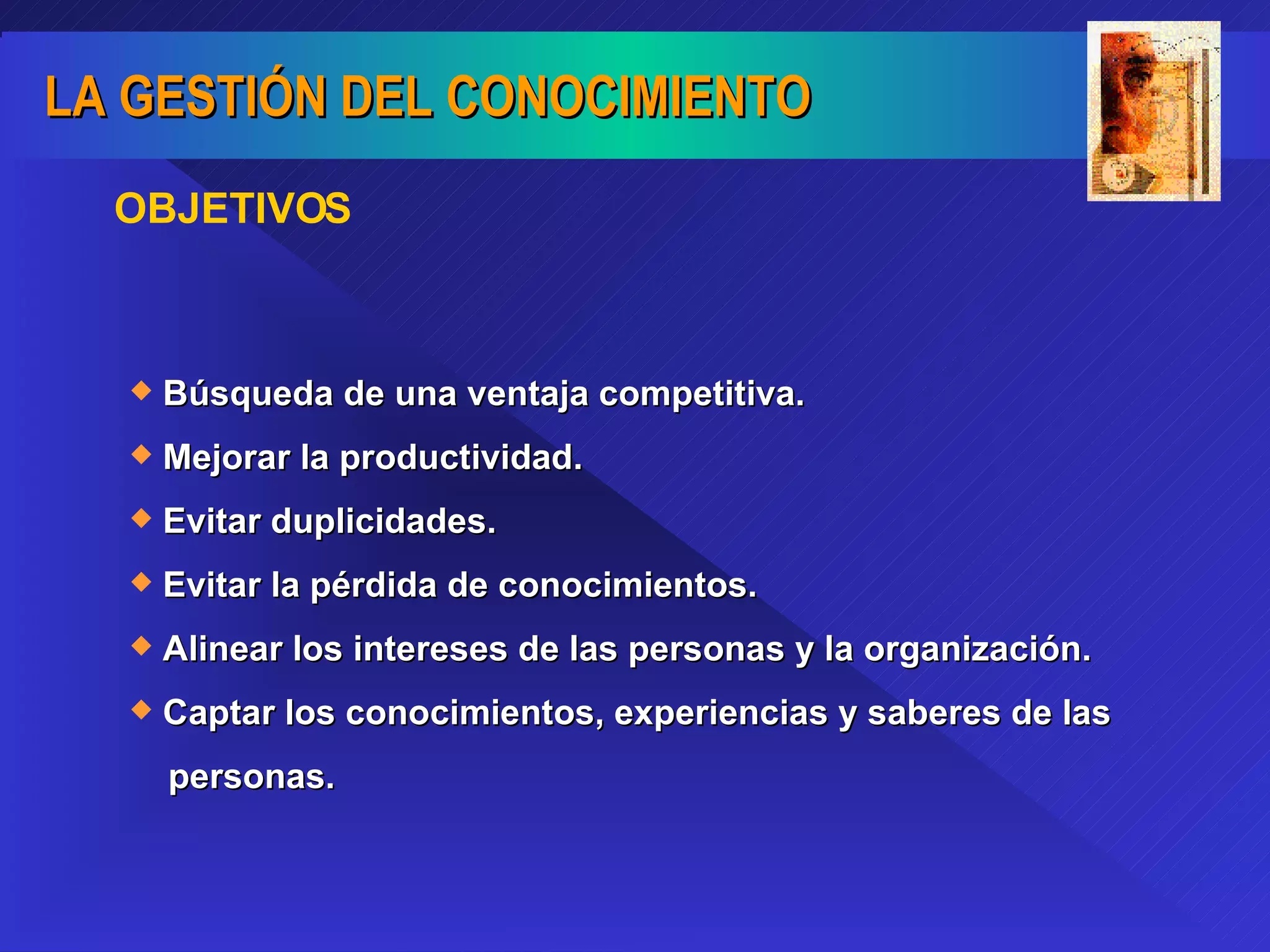 OBJETIVOS   Búsqueda de una ventaja competitiva. Mejorar la productividad. Evitar duplicidades. Evitar la pérdida de conocimientos. Alinear los intereses de las personas y la organización. Captar los conocimientos, experiencias y saberes de las  personas. 