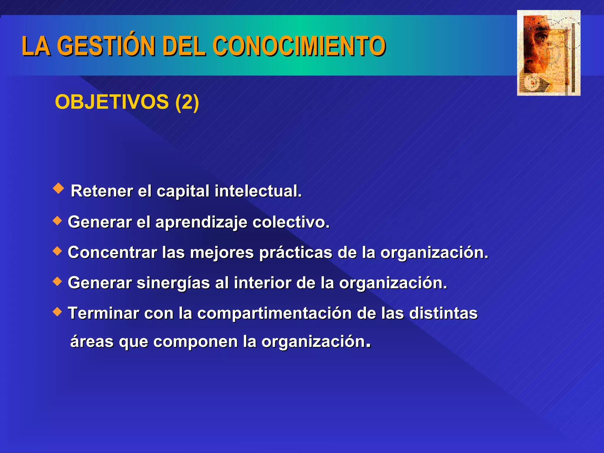 OBJETIVOS (2) Retener el capital intelectual. Generar el aprendizaje colectivo. Concentrar las mejores prácticas de la organización. Generar sinergías al interior de la organización. Terminar con la compartimentación de las distintas  áreas que componen la organización . 