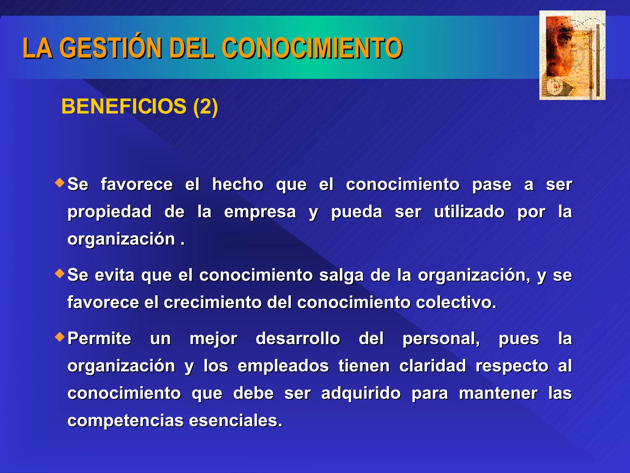 BENEFICIOS (2) Se favorece el hecho que el conocimiento pase a ser propiedad de la empresa y pueda ser utilizado por la organización . Se evita que el conocimiento salga de la organización, y se favorece el crecimiento del conocimiento colectivo. Permite un mejor desarrollo del personal, pues la organización y los empleados tienen claridad respecto al conocimiento que debe ser adquirido para mantener las competencias esenciales. 