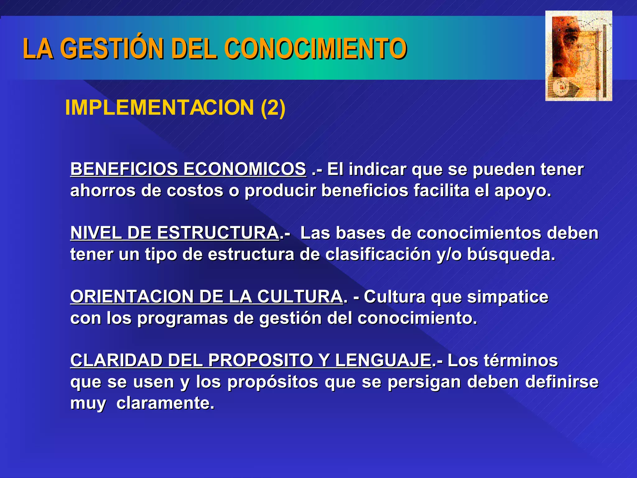 IMPLEMENTACION (2) BENEFICIOS ECONOMICOS  .- El indicar que se pueden tener ahorros de costos o producir beneficios facilita el apoyo. NIVEL DE ESTRUCTURA .-  Las bases de conocimientos deben  tener un tipo de estructura de clasificación y/o búsqueda.  ORIENTACION DE LA CULTURA . - Cultura que simpatice  con los programas de gestión del conocimiento. CLARIDAD DEL PROPOSITO Y LENGUAJE .- Los términos  que se usen y los propósitos que se persigan deben definirse muy  claramente. 