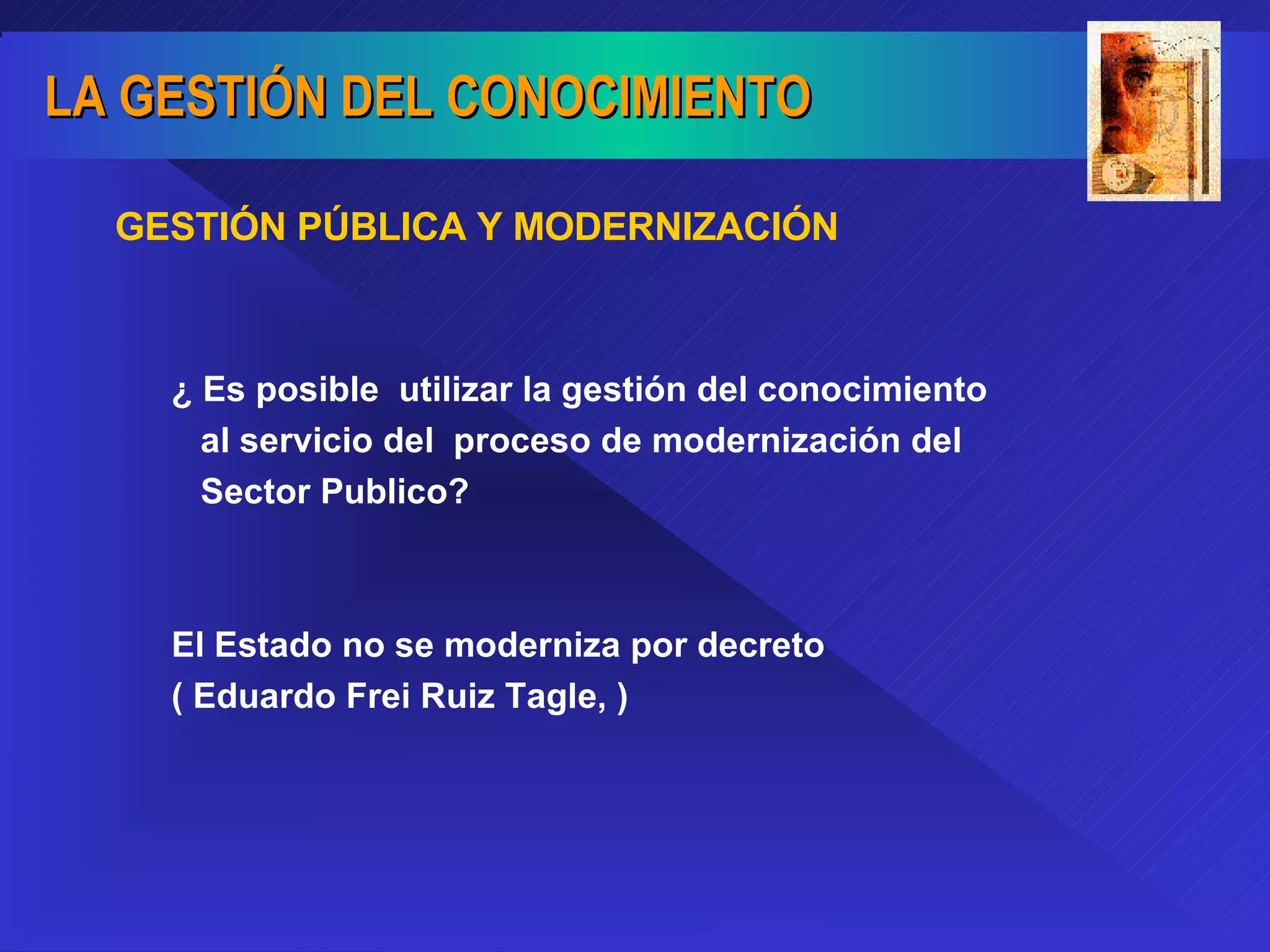¿ Es posible  utilizar la gestión del conocimiento al servicio del  proceso de modernización del Sector Publico? El Estado no se moderniza por decreto ( Eduardo Frei Ruiz Tagle, ) GESTIÓN PÚBLICA Y MODERNIZACIÓN 