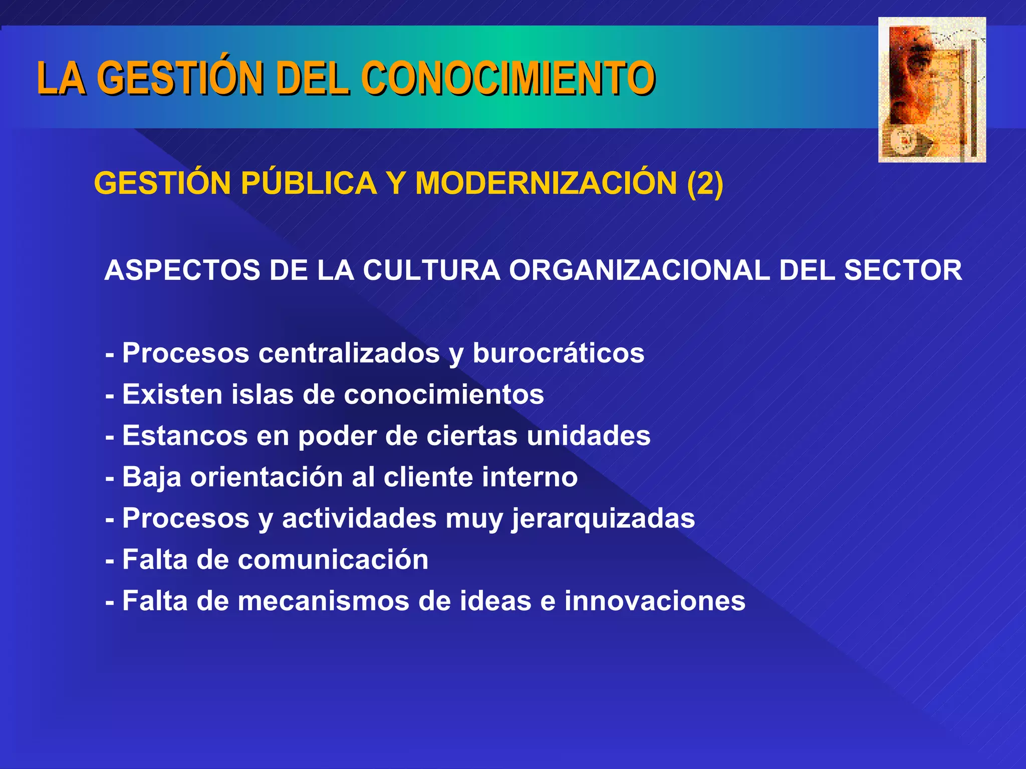 ASPECTOS DE LA CULTURA ORGANIZACIONAL DEL SECTOR - Procesos centralizados y burocráticos - Existen islas de conocimientos - Estancos en poder de ciertas unidades - Baja orientación al cliente interno - Procesos y actividades muy jerarquizadas - Falta de comunicación - Falta de mecanismos de ideas e innovaciones GESTIÓN PÚBLICA Y MODERNIZACIÓN (2) 