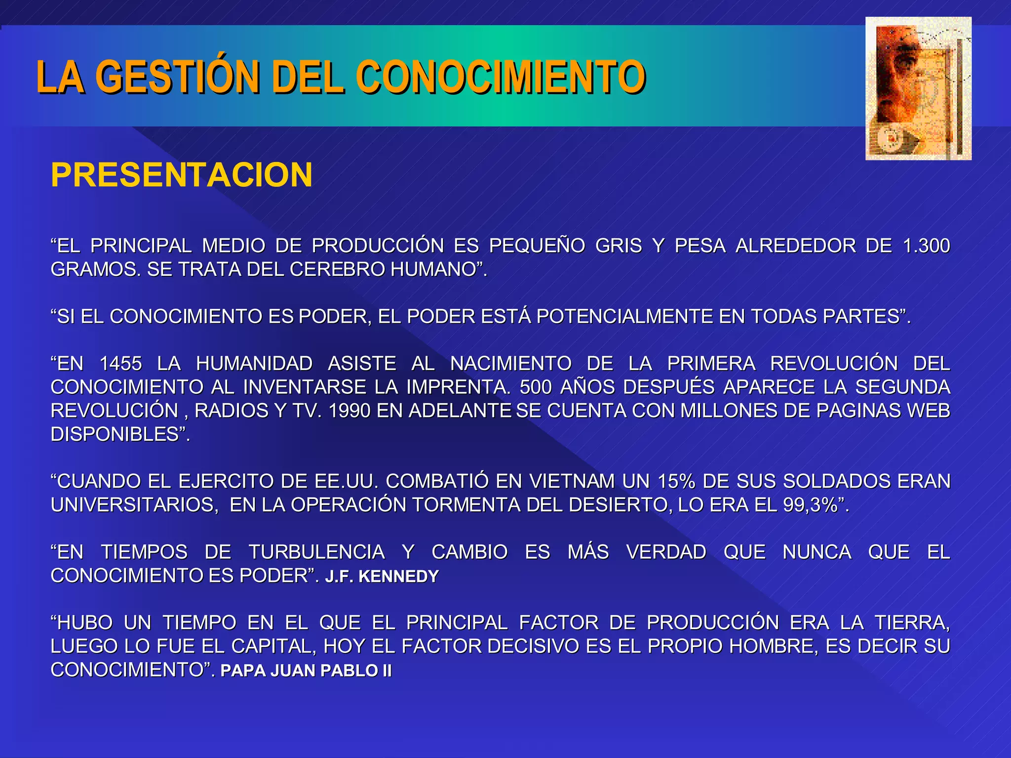 “ EL PRINCIPAL MEDIO DE PRODUCCIÓN ES PEQUEÑO GRIS Y PESA ALREDEDOR DE 1.300 GRAMOS. SE TRATA DEL CEREBRO HUMANO”. “ SI EL CONOCIMIENTO ES PODER, EL PODER ESTÁ POTENCIALMENTE EN TODAS PARTES”. “ EN 1455 LA HUMANIDAD ASISTE AL NACIMIENTO DE LA PRIMERA REVOLUCIÓN DEL CONOCIMIENTO AL INVENTARSE LA IMPRENTA. 500 AÑOS DESPUÉS APARECE LA SEGUNDA REVOLUCIÓN , RADIOS Y TV. 1990 EN ADELANTE SE CUENTA CON MILLONES DE PAGINAS WEB DISPONIBLES”. “ CUANDO EL EJERCITO DE EE.UU. COMBATIÓ EN VIETNAM UN 15% DE SUS SOLDADOS ERAN UNIVERSITARIOS,  EN LA OPERACIÓN TORMENTA DEL DESIERTO, LO ERA EL 99,3%”. “ EN TIEMPOS DE TURBULENCIA Y CAMBIO ES MÁS VERDAD QUE NUNCA QUE EL CONOCIMIENTO ES PODER”.  J.F. KENNEDY “ HUBO UN TIEMPO EN EL QUE EL PRINCIPAL FACTOR DE PRODUCCIÓN ERA LA TIERRA, LUEGO LO FUE EL CAPITAL, HOY EL FACTOR DECISIVO ES EL PROPIO HOMBRE, ES DECIR SU CONOCIMIENTO”.  PAPA JUAN PABLO II PRESENTACION 