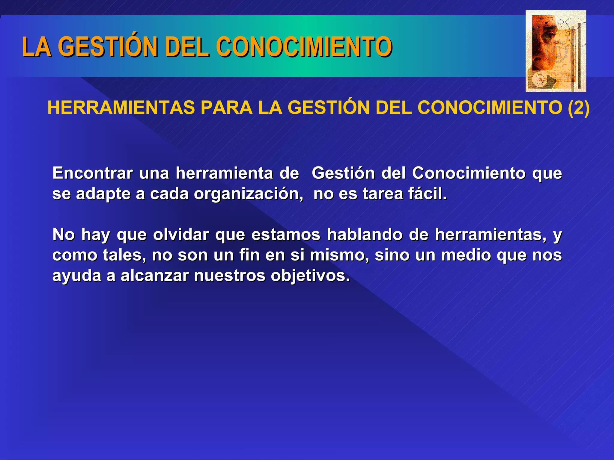 HERRAMIENTAS PARA LA GESTIÓN DEL CONOCIMIENTO (2) Encontrar una herramienta de  Gestión del Conocimiento que se adapte a cada organización,  no es tarea fácil.  No hay que olvidar que estamos hablando de herramientas, y como tales, no son un fin en si mismo, sino un medio que nos ayuda a alcanzar nuestros objetivos. 