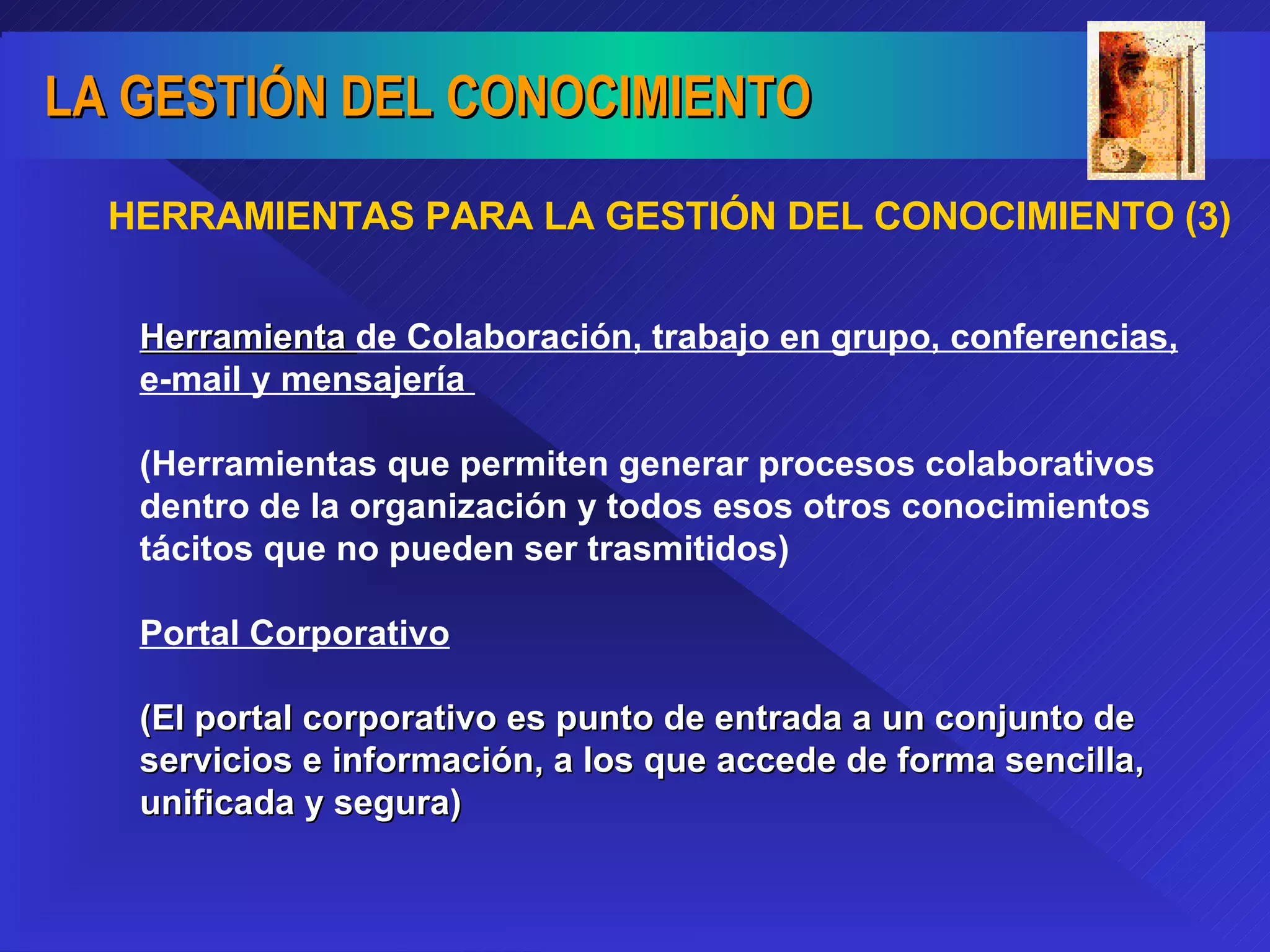 HERRAMIENTAS PARA LA GESTIÓN DEL CONOCIMIENTO (3) Herramienta  de Colaboración, trabajo en grupo, conferencias, e-mail y mensajería  (Herramientas que permiten generar procesos colaborativos dentro de la organización y todos esos otros conocimientos tácitos que no pueden ser trasmitidos) Portal Corporativo (El portal corporativo es punto de entrada a un conjunto de servicios e información, a los que accede de forma sencilla, unificada y segura) 