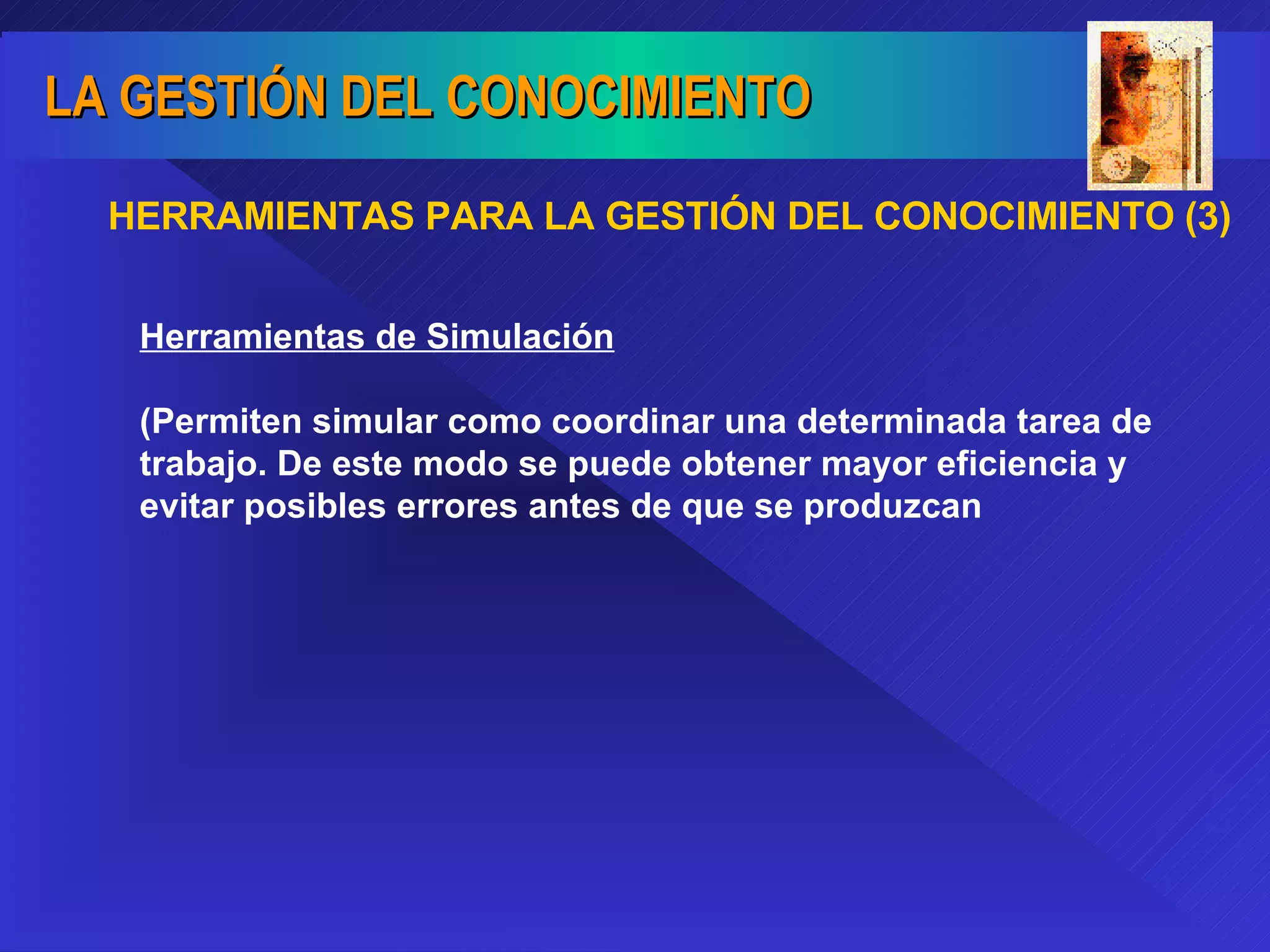HERRAMIENTAS PARA LA GESTIÓN DEL CONOCIMIENTO (3) Herramientas de Simulación (Permiten simular como coordinar una determinada tarea de trabajo. De este modo se puede obtener mayor eficiencia y evitar posibles errores antes de que se produzcan 
