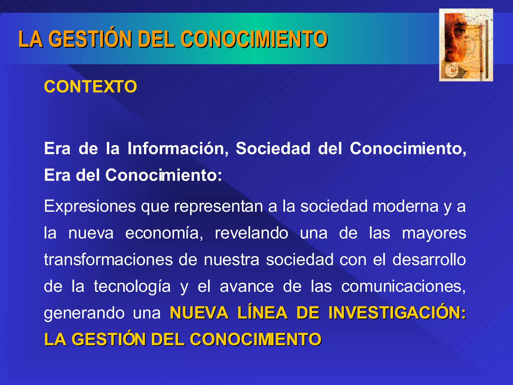 CONTEXTO Era de la Información, Sociedad del Conocimiento, Era del Conocimiento: Expresiones que representan a la sociedad moderna y a la nueva economía, revelando una de las mayores transformaciones de nuestra sociedad con el desarrollo de la tecnología y el avance de las comunicaciones, generando una  NUEVA LÍNEA DE INVESTIGACIÓN: LA GESTIÓN DEL CONOCIMIENTO 