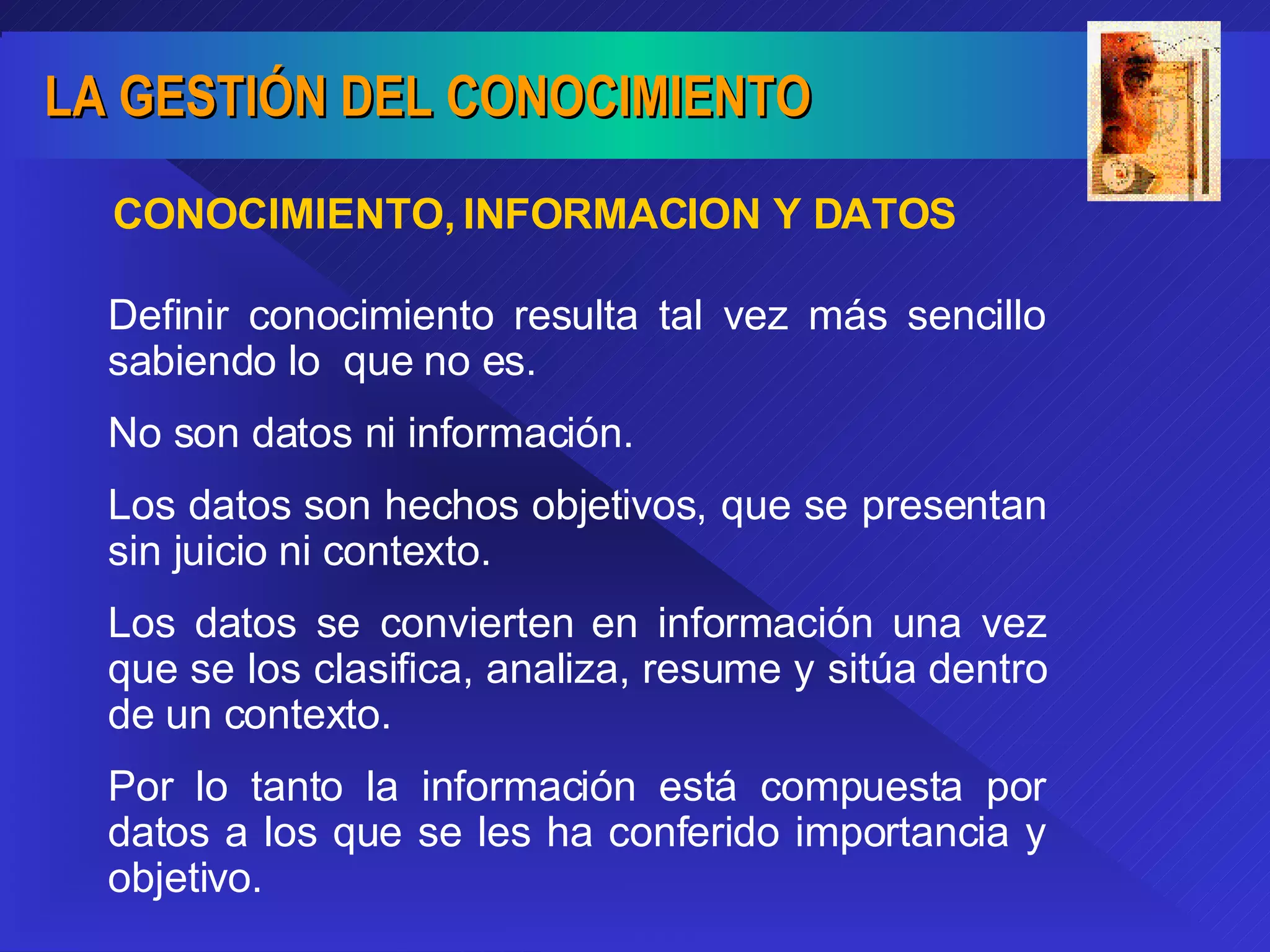 CONOCIMIENTO, INFORMACION Y DATOS Definir conocimiento resulta tal vez más sencillo sabiendo lo  que no es. No son datos ni información. Los datos son hechos objetivos, que se presentan sin juicio ni contexto. Los datos se convierten en información una vez que se los clasifica, analiza, resume y sitúa dentro de un contexto.  Por lo tanto la información está compuesta por datos a los que se les ha conferido importancia y objetivo. 