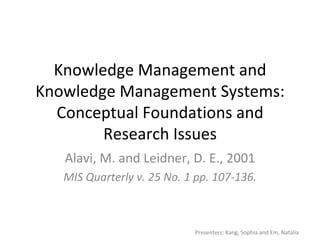 Knowledge Management and Knowledge Management Systems: Conceptual Foundations and Research Issues Alavi, M. and Leidner, D. E., 2001 MIS Quarterly v. 25 No. 1 pp. 107-136. Presenters: Kang, Sophia and Em, Natalia 