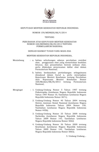 KEPUTUSAN MENTERI KESEHATAN REPUBLIK INDONESIA
NOMOR 159/MENKES/SK/V/2014
TENTANG
PERUBAHAN ATAS KEPUTUSAN MENTERI KESEHATAN
NOMOR 328/MENKES/SK/IX/2013 TENTANG
FORMULARIUM NASIONAL
DENGAN RAHMAT TUHAN YANG MAHA ESA
MENTERI KESEHATAN REPUBLIK INDONESIA,
Menimbang : a. bahwa sehubungan adanya perubahan restriksi
obat, penggunaan obat yang memerlukan keahlian
khusus, dan penambahan bentuk sediaan obat,
perlu dilakukan penyesuaian daftar obat dalam
Formularium Nasional;
b. bahwa berdasarkan pertimbangan sebagaimana
dimaksud dalam huruf a, perlu menetapkan
Keputusan Menteri Kesehatan tentang Perubahan
Atas Keputusan Menteri Kesehatan Nomor
328/Menkes/SK/IX/2013 tentang Formularium
Nasional;
Mengingat : 1. Undang-Undang Nomor 5 Tahun 1997 tentang
Psikotropika (Lembaran Negara Republik Indonesia
Tahun 1997 Nomor 10, Tambahan Lembaran Negara
Republik Indonesia Nomor 3671);
2. Undang-Undang Nomor 40 Tahun 2004 tentang
Sistem Jaminan Sosial Nasional (Lembaran Negara
Republik Indonesia Tahun 2004 Nomor 150,
Tambahan Lembaran Negara Republik Indonesia
Nomor 4456);
3. Undang-Undang Nomor 35 Tahun 2009 tentang
Narkotika (Lembaran Negara Republik Indonesia
Tahun 2009 Nomor 143, Tambahan Lembaran
Negara Republik Indonesia Nomor 5062)
4. Undang-Undang Nomor 36 Tahun 2009 tentang
Kesehatan (Lembaran Negara Republik Indonesia
Tahun 2009 Nomor 144, Tambahan Lembaran
Negara Republik Indonesia Nomor 5063);
5. Undang-Undang...
 