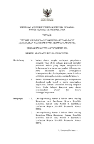 KEPUTUSAN MENTERI KESEHATAN REPUBLIK INDONESIA
NOMOR HK.02.02/MENKES/405/2014
TENTANG
PENYAKIT VIRUS EBOLA SEBAGAI PENYAKIT YANG DAPAT
MENIMBULKAN WABAH DAN UPAYA PENANGGULANGANNYA
DENGAN RAHMAT TUHAN YANG MAHA ESA
MENTERI KESEHATAN REPUBLIK INDONESIA,
Menimbang : a. bahwa dalam rangka antisipasi penyebaran
penyakit virus ebola sebagai penyakit menular
potensial wabah yang dapat mengakibatkan
kedaruratan kesehatan masyarakat di Indonesia,
perlu dilakukan upaya peningkatan
kewaspadaan dini, kesiapsiagaan, serta tindakan
antisipasi pencegahan dan penanggulangannya;
b. bahwa berdasarkan pertimbangan sebagaimana
dimaksud pada huruf a, perlu menetapkan
Keputusan Menteri Kesehatan tentang Penyakit
Virus Ebola Sebagai Penyakit yang dapat
Menimbulkan Wabah dan Upaya
Penanggulangannya;
Mengingat : 1. Undang-Undang Nomor 1 Tahun 1962 tentang
Karantina Laut (Lembaran Negara Republik
Indonesia Tahun 1962 Nomor 2, Tambahan
Lembaran Negara Republik Indonesia Nomor
2373);
2. Undang-Undang Nomor 2 Tahun 1962 tentang
Karantina Udara (Lembaran Negara Republik
Indonesia Tahun 1962 Nomor 3, Tambahan
Lembaran Negara Republik Indonesia Nomor
2374);
3. Undang-Undang …
 