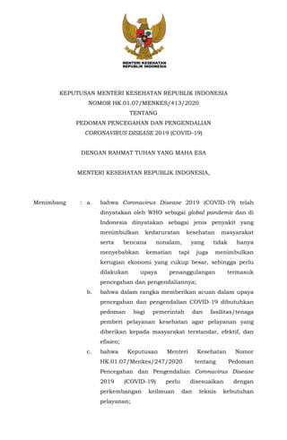 KEPUTUSAN MENTERI KESEHATAN REPUBLIK INDONESIA
NOMOR HK.01.07/MENKES/413/2020
TENTANG
PEDOMAN PENCEGAHAN DAN PENGENDALIAN
CORONAVIRUS DISEASE 2019 (COVID-19)
DENGAN RAHMAT TUHAN YANG MAHA ESA
MENTERI KESEHATAN REPUBLIK INDONESIA,
Menimbang : a. bahwa Coronavirus Disease 2019 (COVID-19) telah
dinyatakan oleh WHO sebagai global pandemic dan di
Indonesia dinyatakan sebagai jenis penyakit yang
menimbulkan kedaruratan kesehatan masyarakat
serta bencana nonalam, yang tidak hanya
menyebabkan kematian tapi juga menimbulkan
kerugian ekonomi yang cukup besar, sehingga perlu
dilakukan upaya penanggulangan termasuk
pencegahan dan pengendaliannya;
b. bahwa dalam rangka memberikan acuan dalam upaya
pencegahan dan pengendalian COVID-19 dibutuhkan
pedoman bagi pemerintah dan fasilitas/tenaga
pemberi pelayanan kesehatan agar pelayanan yang
diberikan kepada masyarakat terstandar, efektif, dan
efisien;
c. bahwa Keputusan Menteri Kesehatan Nomor
HK.01.07/Menkes/247/2020 tentang Pedoman
Pencegahan dan Pengendalian Coronavirus Disease
2019 (COVID-19) perlu disesuaikan dengan
perkembangan keilmuan dan teknis kebutuhan
pelayanan;
 