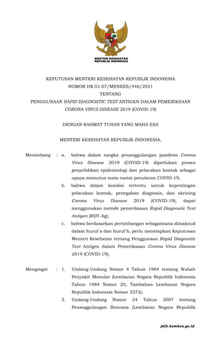 KEPUTUSAN MENTERI KESEHATAN REPUBLIK INDONESIA
NOMOR HK.01.07/MENKES/446/2021
TENTANG
PENGGUNAAN RAPID DIAGNOSTIC TEST ANTIGEN DALAM PEMERIKSAAN
CORONA VIRUS DISEASE 2019 (COVID-19)
DENGAN RAHMAT TUHAN YANG MAHA ESA
MENTERI KESEHATAN REPUBLIK INDONESIA,
Menimbang : a. bahwa dalam rangka penanggulangan pandemi Corona
Virus Disease 2019 (COVID-19) diperlukan proses
penyelidikan epidemiologi dan pelacakan kontak sebagai
upaya memutus mata rantai penularan COVID-19;
b. bahwa dalam kondisi tertentu untuk kepentingan
pelacakan kontak, penegakan diagnosis, dan skrining
Corona Virus Disease 2019 (COVID-19), dapat
menggunakan metode pemeriksaan Rapid Diagnostic Test
Antigen (RDT-Ag);
c. bahwa berdasarkan pertimbangan sebagaimana dimaksud
dalam huruf a dan huruf b, perlu menetapkan Keputusan
Menteri Kesehatan tentang Penggunaan Rapid Diagnostic
Test Antigen dalam Pemeriksaan Corona Virus Disease
2019 (COVID-19);
Mengingat : 1. Undang-Undang Nomor 4 Tahun 1984 tentang Wabah
Penyakit Menular (Lembaran Negara Republik Indonesia
Tahun 1984 Nomor 20, Tambahan Lembaran Negara
Republik Indonesia Nomor 3273);
2. Undang-Undang Nomor 24 Tahun 2007 tentang
Penanggulangan Bencana (Lembaran Negara Republik
jdih.kemkes.go.id
 