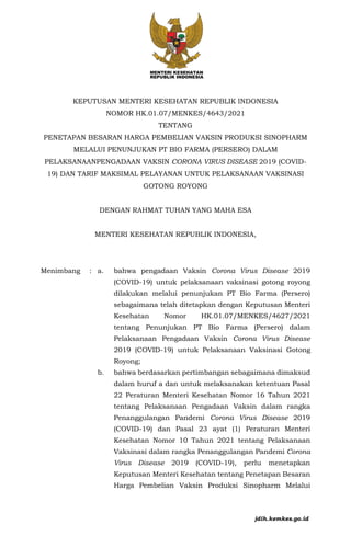 KEPUTUSAN MENTERI KESEHATAN REPUBLIK INDONESIA
NOMOR HK.01.07/MENKES/4643/2021
TENTANG
PENETAPAN BESARAN HARGA PEMBELIAN VAKSIN PRODUKSI SINOPHARM
MELALUI PENUNJUKAN PT BIO FARMA (PERSERO) DALAM
PELAKSANAANPENGADAAN VAKSIN CORONA VIRUS DISEASE 2019 (COVID-
19) DAN TARIF MAKSIMAL PELAYANAN UNTUK PELAKSANAAN VAKSINASI
GOTONG ROYONG
DENGAN RAHMAT TUHAN YANG MAHA ESA
MENTERI KESEHATAN REPUBLIK INDONESIA,
Menimbang : a. bahwa pengadaan Vaksin Corona Virus Disease 2019
(COVID-19) untuk pelaksanaan vaksinasi gotong royong
dilakukan melalui penunjukan PT Bio Farma (Persero)
sebagaimana telah ditetapkan dengan Keputusan Menteri
Kesehatan Nomor HK.01.07/MENKES/4627/2021
tentang Penunjukan PT Bio Farma (Persero) dalam
Pelaksanaan Pengadaan Vaksin Corona Virus Disease
2019 (COVID-19) untuk Pelaksanaan Vaksinasi Gotong
Royong;
b. bahwa berdasarkan pertimbangan sebagaimana dimaksud
dalam huruf a dan untuk melaksanakan ketentuan Pasal
22 Peraturan Menteri Kesehatan Nomor 16 Tahun 2021
tentang Pelaksanaan Pengadaan Vaksin dalam rangka
Penanggulangan Pandemi Corona Virus Disease 2019
(COVID-19) dan Pasal 23 ayat (1) Peraturan Menteri
Kesehatan Nomor 10 Tahun 2021 tentang Pelaksanaan
Vaksinasi dalam rangka Penanggulangan Pandemi Corona
Virus Disease 2019 (COVID-19), perlu menetapkan
Keputusan Menteri Kesehatan tentang Penetapan Besaran
Harga Pembelian Vaksin Produksi Sinopharm Melalui
jdih.kemkes.go.id
 