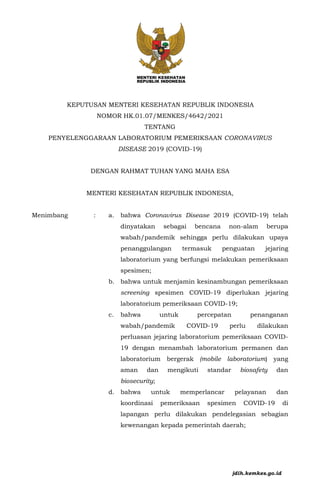KEPUTUSAN MENTERI KESEHATAN REPUBLIK INDONESIA
NOMOR HK.01.07/MENKES/4642/2021
TENTANG
PENYELENGGARAAN LABORATORIUM PEMERIKSAAN CORONAVIRUS
DISEASE 2019 (COVID-19)
DENGAN RAHMAT TUHAN YANG MAHA ESA
MENTERI KESEHATAN REPUBLIK INDONESIA,
Menimbang : a. bahwa Coronavirus Disease 2019 (COVID-19) telah
dinyatakan sebagai bencana non-alam berupa
wabah/pandemik sehingga perlu dilakukan upaya
penanggulangan termasuk penguatan jejaring
laboratorium yang berfungsi melakukan pemeriksaan
spesimen;
b. bahwa untuk menjamin kesinambungan pemeriksaan
screening spesimen COVID-19 diperlukan jejaring
laboratorium pemeriksaan COVID-19;
c. bahwa untuk percepatan penanganan
wabah/pandemik COVID-19 perlu dilakukan
perluasan jejaring laboratorium pemeriksaan COVID-
19 dengan menambah laboratorium permanen dan
laboratorium bergerak (mobile laboratorium) yang
aman dan mengikuti standar biosafety dan
biosecurity;
d. bahwa untuk memperlancar pelayanan dan
koordinasi pemeriksaan spesimen COVID-19 di
lapangan perlu dilakukan pendelegasian sebagian
kewenangan kepada pemerintah daerah;
jdih.kemkes.go.id
 