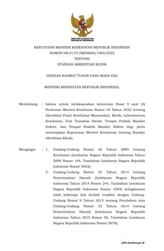 KEPUTUSAN MENTERI KESEHATAN REPUBLIK INDONESIA
NOMOR HK.01.07/MENKES/1983/2022
TENTANG
STANDAR AKREDITASI KLINIK
DENGAN RAHMAT TUHAN YANG MAHA ESA
MENTERI KESEHATAN REPUBLIK INDONESIA,
Menimbang : bahwa untuk melaksanakan ketentuan Pasal 5 ayat (3)
Peraturan Menteri Kesehatan Nomor 34 Tahun 2022 tentang
Akreditasi Pusat Kesehatan Masyarakat, Klinik, Laboratorium
Kesehatan, Unit Transfusi Darah, Tempat Praktik Mandiri
Dokter, dan Tempat Praktik Mandiri Dokter Gigi, perlu
menetapkan Keputusan Menteri Kesehatan tentang Standar
Akreditasi Klinik;
Mengingat : 1. Undang-Undang Nomor 36 Tahun 2009 tentang
Kesehatan (Lembaran Negara Republik Indonesia Tahun
2009 Nomor 144, Tambahan Lembaran Negara Republik
Indonesia Nomor 5063);
2. Undang-Undang Nomor 23 Tahun 2014 tentang
Pemerintahan Daerah (Lembaran Negara Republik
Indonesia Tahun 2014 Nomor 244, Tambahan Lembaran
Negara Republik Indonesia Nomor 5584) sebagaimana
telah beberapa kali diubah terakhir dengan Undang-
Undang Nomor 9 Tahun 2015 tentang Perubahan atas
Undang-Undang Nomor 23 Tahun 2014 tentang
Pemerintahan Daerah (Lembaran Negara Republik
Indonesia Tahun 2015 Nomor 58, Tambahan Lembaran
Negara Republik Indonesia Nomor 5679);
jdih.kemkes.go.id
 