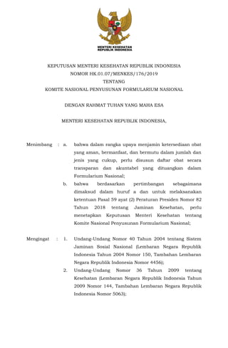 KEPUTUSAN MENTERI KESEHATAN REPUBLIK INDONESIA
NOMOR HK.01.07/MENKES/176/2019
TENTANG
KOMITE NASIONAL PENYUSUNAN FORMULARIUM NASIONAL
DENGAN RAHMAT TUHAN YANG MAHA ESA
MENTERI KESEHATAN REPUBLIK INDONESIA,
Menimbang : a. bahwa dalam rangka upaya menjamin ketersediaan obat
yang aman, bermanfaat, dan bermutu dalam jumlah dan
jenis yang cukup, perlu disusun daftar obat secara
transparan dan akuntabel yang dituangkan dalam
Formularium Nasional;
b. bahwa berdasarkan pertimbangan sebagaimana
dimaksud dalam huruf a dan untuk melaksanakan
ketentuan Pasal 59 ayat (2) Peraturan Presiden Nomor 82
Tahun 2018 tentang Jaminan Kesehatan, perlu
menetapkan Keputusan Menteri Kesehatan tentang
Komite Nasional Penyusunan Formularium Nasional;
Mengingat : 1. Undang-Undang Nomor 40 Tahun 2004 tentang Sistem
Jaminan Sosial Nasional (Lembaran Negara Republik
Indonesia Tahun 2004 Nomor 150, Tambahan Lembaran
Negara Republik Indonesia Nomor 4456);
2. Undang-Undang Nomor 36 Tahun 2009 tentang
Kesehatan (Lembaran Negara Republik Indonesia Tahun
2009 Nomor 144, Tambahan Lembaran Negara Republik
Indonesia Nomor 5063);
 