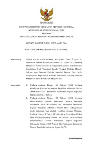 KEPUTUSAN MENTERI KESEHATAN REPUBLIK INDONESIA
NOMOR HK.01.07/MENKES/165/2023
TENTANG
STANDAR AKREDITASI PUSAT KESEHATAN MASYARAKAT
DENGAN RAHMAT TUHAN YANG MAHA ESA
MENTERI KESEHATAN REPUBLIK INDONESIA,
Menimbang : bahwa untuk melaksanakan ketentuan Pasal 5 ayat (3)
Peraturan Menteri Kesehatan Nomor 34 Tahun 2022 tentang
Akreditasi Pusat Kesehatan Masyarakat, Klinik, Laboratorium
Kesehatan, Unit Transfusi Darah, Tempat Praktik Mandiri
Dokter, dan Tempat Praktik Mandiri Dokter Gigi, perlu
menetapkan Keputusan Menteri Kesehatan tentang Standar
Akreditasi Pusat Kesehatan Masyarakat;
Mengingat : 1. Undang-Undang Nomor 36 Tahun 2009 tentang
Kesehatan (Lembaran Negara Republik Indonesia Tahun
2009 Nomor 144, Tambahan Lembaran Negara Republik
Indonesia Nomor 5063);
2. Undang-Undang Nomor 23 Tahun 2014 tentang
Pemerintahan Daerah (Lembaran Negara Republik
Indonesia Tahun 2014 Nomor 244, Tambahan Lembaran
Negara Republik Indonesia Nomor 5584) sebagaimana
telah beberapa kali diubah terakhir dengan Undang-
Undang Nomor 9 Tahun 2015 tentang Perubahan Kedua
atas Undang-Undang Nomor 23 Tahun 2014 tentang
Pemerintahan Daerah (Lembaran Negara Republik
Indonesia Tahun 2015 Nomor 58, Tambahan Lembaran
Negara Republik Indonesia Nomor 5679);
jdih.kemkes.go.id
 