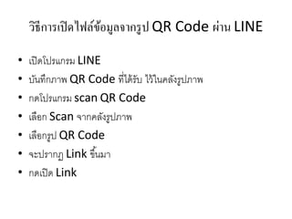 วิธีการเปิดไฟล์ข้อมูลจากรูป QR Code ผ่าน LINE
• เปิดโปรแกรม LINE
• บันทึกภาพ QR Code ที่ได้รับ ไว้ในคลังรูปภาพ
• กดโปรแกรม scan QR Code
• เลือก Scan จากคลังรูปภาพ
• เลือกรูป QR Code
• จะปรากฏ Link ขึ้นมา
• กดเปิด Link
 