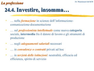 24.4.   Investire, insomma… …  nella  formazione  in scienze dell’informazione-comunicazione-documentazione …  sul  professionista intellettuale  come nuova  categoria  sociale,  intermedia  fra il datore di lavoro e gli strumenti di produzione …  negli  adeguamenti salariali  necessari …  in  consulenze o contratti  privati ad hoc …  in  terzietà delle istituzioni : neutralità, efficacia ed efficienza, spirito di servizio La professione 24. Mansionari del KM 