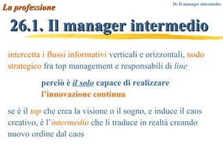 26.1. Il manager intermedio La professione intercetta i flussi informativi  verticali e orizzontali,  nodo strategico  fra top management e responsabili di  line perciò è  il solo  capace di realizzare  l’innovazione continua se è il  top  che crea la visione o il sogno, e induce il caos creativo, è l’ intermedio  che li traduce in realtà creando nuovo ordine dal caos 26. Il manager intermedio 