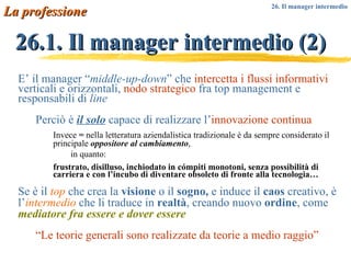 E’ il manager “ middle-up-down ” che  intercetta i flussi informativi  verticali e orizzontali,  nodo strategico  fra top management e responsabili di  line Perciò è  il solo  capace di realizzare l’ innovazione continua Invece  =  nella letteratura aziendalistica tradizionale è da sempre considerato il principale  oppositore al cambiamento ,  in quanto: frustrato, disilluso, inchiodato in cómpiti monotoni, senza possibilità di carriera e con l’incubo di diventare obsoleto di fronte alla tecnologia… Se è il  top  che crea la  visione  o il  sogno,  e induce il  caos  creativo, è l’ intermedio  che li traduce in  realtà , creando nuovo  ordine ,   come  mediatore fra essere e dover essere “ Le teorie generali sono realizzate da teorie a medio raggio” 26.1. Il manager intermedio (2) La professione 26. Il manager intermedio 