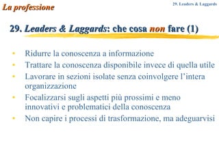 29.  Leaders & Laggards : che cosa  non  fare (1) Ridurre la conoscenza a informazione Trattare la conoscenza disponibile invece di quella utile Lavorare in sezioni isolate senza coinvolgere l’intera organizzazione Focalizzarsi sugli aspetti più prossimi e meno innovativi e problematici della conoscenza Non capire i processi di trasformazione, ma adeguarvisi La professione 29. Leaders & Laggards 