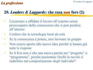 Licenziare e affidare il lavoro all’esterno senza preoccuparsi della conoscenza che si può perdere all’interno Credere che la tecnologia basti da sola Se la conoscenza è potere, non lavorare in gruppo Non essere aperto alle nuove idee perché si hanno già tutte le risposte Se il Km non è che una nuova parola per “progetto” o “programma”, perché pazientare finché le novità si radichino nel comportamento degli individui? 29.  Leaders & Laggards : che cosa  non  fare (2) La professione 29. Leaders & Laggards 