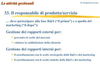 33. Il responsabile di prodotto/servizio …  deve partecipare alla fase R&S (“il prima”) e a quella del marketing (“il dopo”): Gestione dei rapporti esterni per: prevenire le scelte del mercato valutare la soddisfazione della clientela Gestione dei rapporti interni per: il coordinamento con le scelte strategiche della R&S e del marketing il coordinamento con le scelte tattiche della R&S e del marketing Le attività gestionali 33. Prodotti & Servizi   