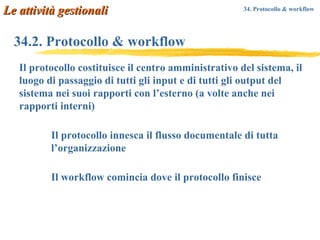 34.2. Protocollo & workflow Il protocollo costituisce il centro amministrativo del sistema, il luogo di passaggio di tutti gli input e di tutti gli output del sistema nei suoi rapporti con l’esterno (a volte anche nei rapporti interni) Il protocollo innesca il flusso documentale di tutta l’organizzazione Il workflow comincia dove il protocollo finisce  Le attività gestionali 34. Protocollo & workflow   