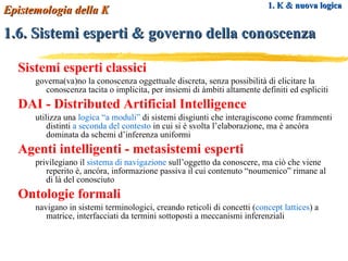 Sistemi esperti classici governa(va)no la conoscenza oggettuale discreta, senza possibilità di elicitare la conoscenza tacita o implicita, per insiemi di àmbiti altamente definiti ed espliciti DAI - Distributed Artificial Intelligence utilizza una  logica “a moduli”  di sistemi disgiunti che interagiscono come frammenti distinti  a seconda del contesto  in cui si è svolta l’elaborazione, ma è ancóra dominata da schemi d’inferenza uniformi Agenti intelligenti - metasistemi esperti privilegiano il  sistema di navigazione  sull’oggetto da conoscere, ma ciò che viene reperito è, ancóra, informazione passiva il cui contenuto “noumenico” rimane al di là del conosciuto Ontologie formali navigano in sistemi terminologici, creando reticoli di concetti ( concept lattices ) a matrice, interfacciati da termini sottoposti a meccanismi inferenziali 1. K & nuova logica 1.6. Sistemi esperti & governo della conoscenza Epistemologia della K 