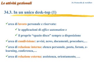 34.3. In un unico desk-top (1) area di  lavoro  personale e riservata:  le applicazioni di  office automation  e  il proprio “spazio disco” sempre a disposizione  area di  condivisione : avvisi, news, documenti, procedure, …   area di  relazione interna : elenco personale, posta, forum, e-learning, conferenza,…  area di  relazione esterna : assistenza, orientamento, …  Le attività gestionali 34. Protocollo & workflow   