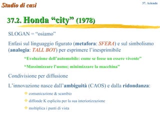37.2.  Honda “city”  (1978) SLOGAN = “osiamo”  Enfasi sul linguaggio figurato ( metafora :  SFERA ) e sul simbolismo ( analogia :  TALL BOY ) per esprimere l’inesprimibile “ Evoluzione dell’automobile: come se fosse un essere vivente” “ Massimizzare l’uomo; minimizzare la macchina” Condivisione per diffusione L’innovazione nasce dall’ ambiguità  (CAOS) e dalla  ridondanza : comunicazione & scambio diffonde K esplicita per la sua interiorizzazione moltiplica i punti di vista Studio di casi 37. Aziende  