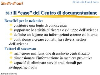 38.3  Il “caso” del Centro di documentazione Beneficî per le aziende: costituire una fonte di conoscenza supportare le attività di ricerca e sviluppo dell’azienda definire un legame tra informazioni esterne ed interne contribuire a creare contatti fra i diversi settori dell’azienda Fattori di successo: mantenere una funzione di archivio centralizzato dimensionare l’informazione in maniera pro-attiva capacità di eliminare servizi tradizionali per svilupparne nuovi Fonte: Santarsiero Studio di casi 38. Università & enti di ricerca  